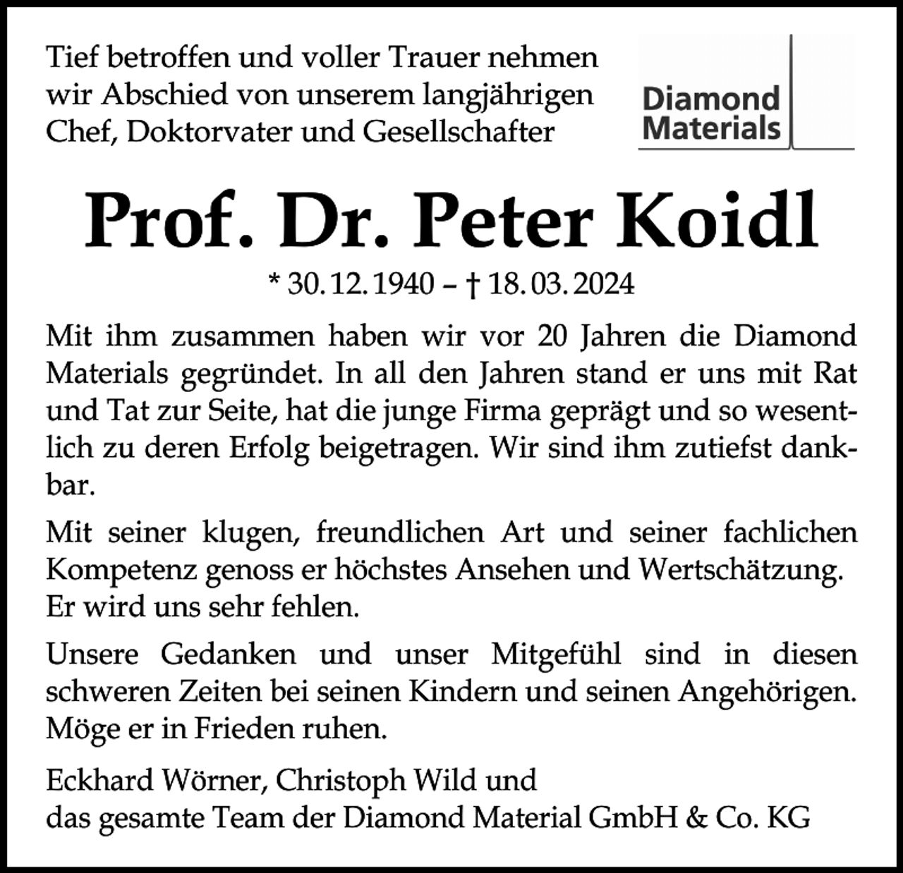 <p>Tief betroffen und voller Trauer nehmen<br />wir Abschied von unserem langjährigen<br />Chef, Doktorvater und Gesellschafter</p><p>Prof. Dr. Peter Koidl<br />* 30. 12. 1940 – † 18. 03. 2024</p><p>Mit ihm zusammen haben wir vor 20 Jahren die Diamond<br />Materials gegründet. In all den Jahren stand er uns mit Rat<br />und Tat zur Seite, hat die junge Firma geprägt und so wesentlich zu deren Erfolg beigetragen. Wir sind ihm zutiefst dankbar.<br />Mit seiner klugen, freundlichen Art und seiner fachlichen<br />­Kompetenz genoss er höchstes Ansehen und Wertschätzung.<br />Er wird uns sehr fehlen.<br />Unsere Gedanken und unser Mitgefühl sind in diesen<br />­schweren Zeiten bei seinen Kindern und seinen A<br />­ ngehörigen.<br />Möge er in Frieden ruhen.<br />Eckhard Wörner, Christoph Wild und<br />das gesamte Team der Diamond Material GmbH &amp; Co. KG</p>