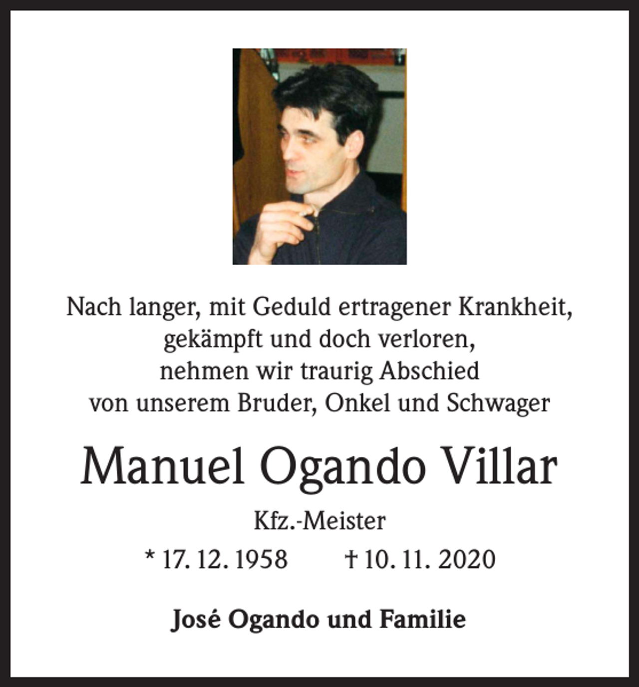 <p>Nach langer, mit Geduld ertragener Krankheit,<br />gekämpft und doch verloren,<br />nehmen wir traurig Abschied<br />von unserem Bruder, Onkel und Schwager</p><p>Manuel Ogando Villar<br />Kfz.-Meister<br />* 17. 12. 1958 † 10. 11. 2020<br />José Ogando und Familie</p>