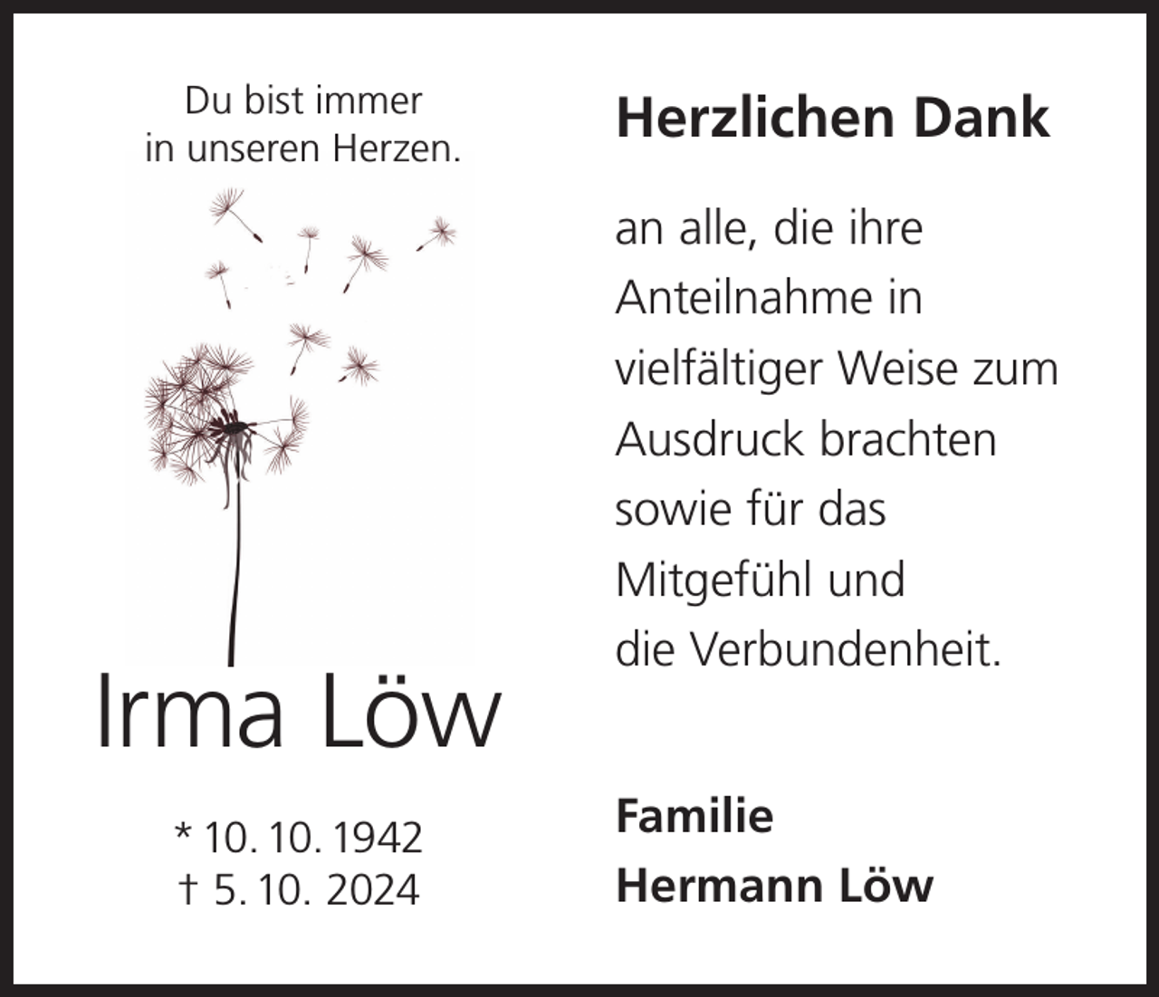 <p>Du bist immer<br />in unseren Herzen.</p><p>Irma Löw<br />* 10. 10. 1942<br />† 5. 10. 2024</p><p>Herzlichen Dank<br />an alle, die ihre<br />Anteilnahme in<br />vielfältiger Weise zum<br />Ausdruck brachten<br />sowie für das<br />Mitgefühl und<br />die Verbundenheit.<br />Familie<br />Hermann Löw</p>