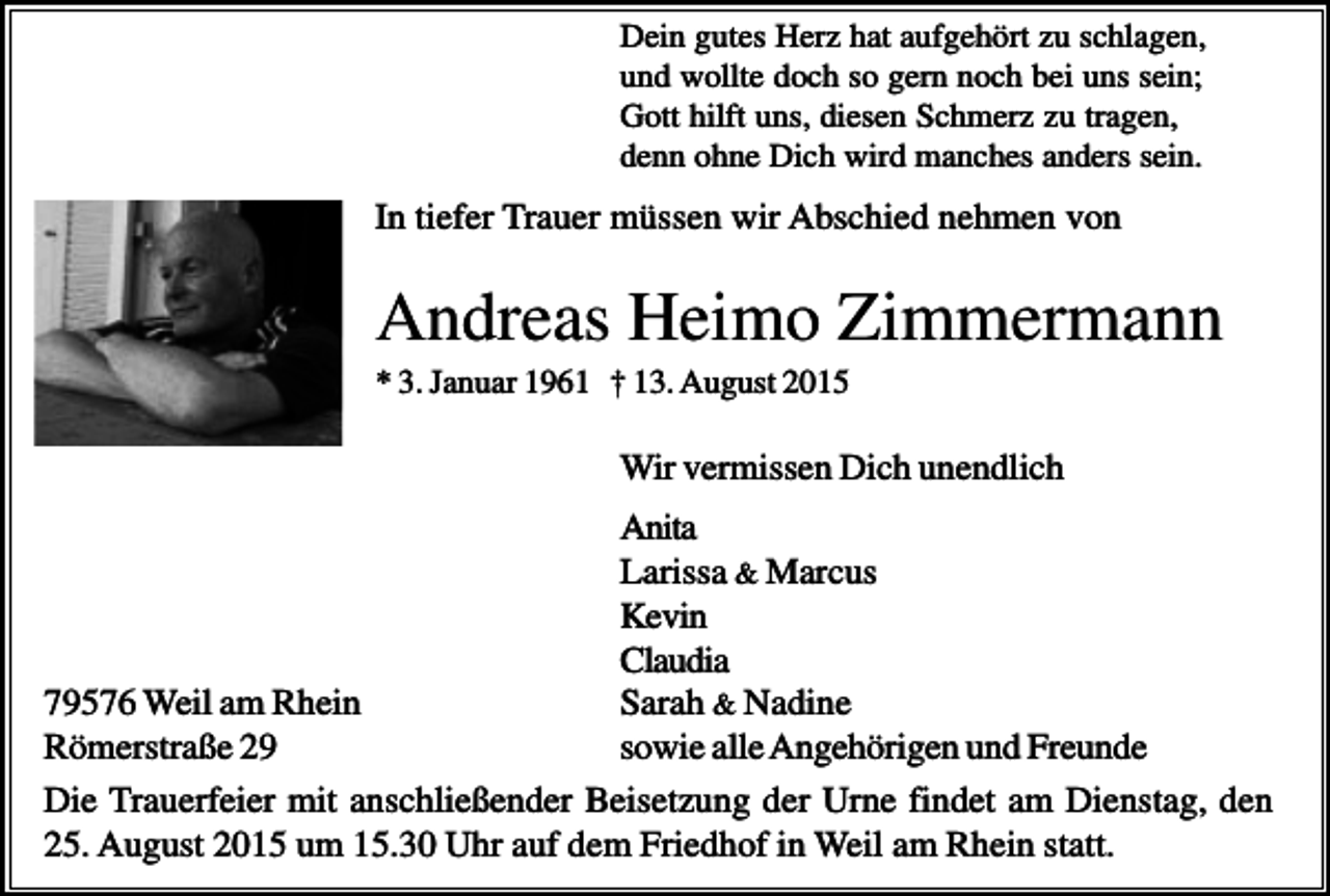 <p>Dein gutes Herz hat aufgehört zu schlagen,<br />und wollte doch so gern noch bei uns sein;<br />Gott hilft uns, diesen Schmerz zu tragen,<br />denn ohne Dich wird manches anders sein.</p><p>In tiefer Trauer müssen wir Abschied nehmen von</p><p>Andreas Heimo Zimmermann<br />* 3. Januar 1961 † 13. August 2015</p><p>Wir vermissen Dich unendlich<br />Anita<br />Larissa &amp; Marcus<br />Kevin<br />Claudia<br />79576 Weil am Rhein<br />Sarah &amp; Nadine<br />Römerstraße 29<br />sowie alle Angehörigen und Freunde<br />Die Trauerfeier mit anschließender Beisetzung der Urne findet am Dienstag, den<br />25. August 2015 um 15.30 Uhr auf dem Friedhof in Weil am Rhein statt.</p>