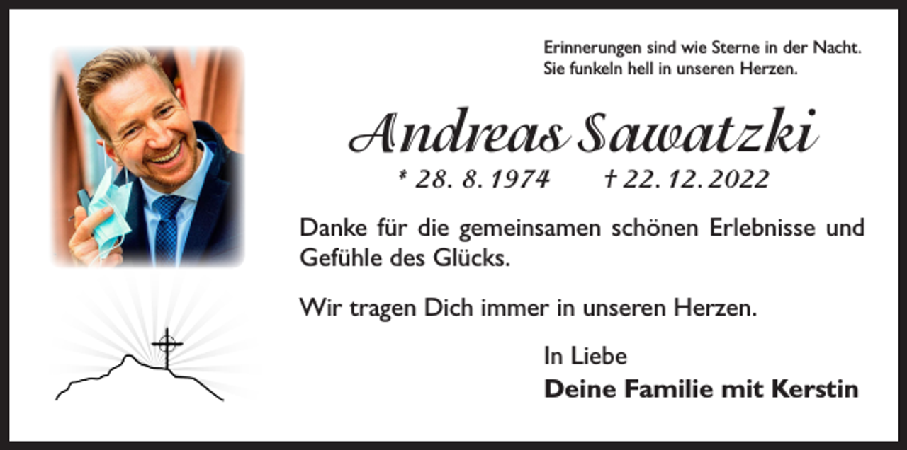 <p>Erinnerungen sind wie Sterne in der Nacht.<br />Sie funkeln hell in unseren Herzen.</p><p>Andreas Sawatzki<br />* 28. 8. 1974 † 22. 12. 2022</p><p>Danke für die gemeinsamen schönen Erlebnisse und<br />Gefühle des Glücks.<br />Wir tragen Dich immer in unseren Herzen.<br />In Liebe<br />Deine Familie mit Kerstin</p>