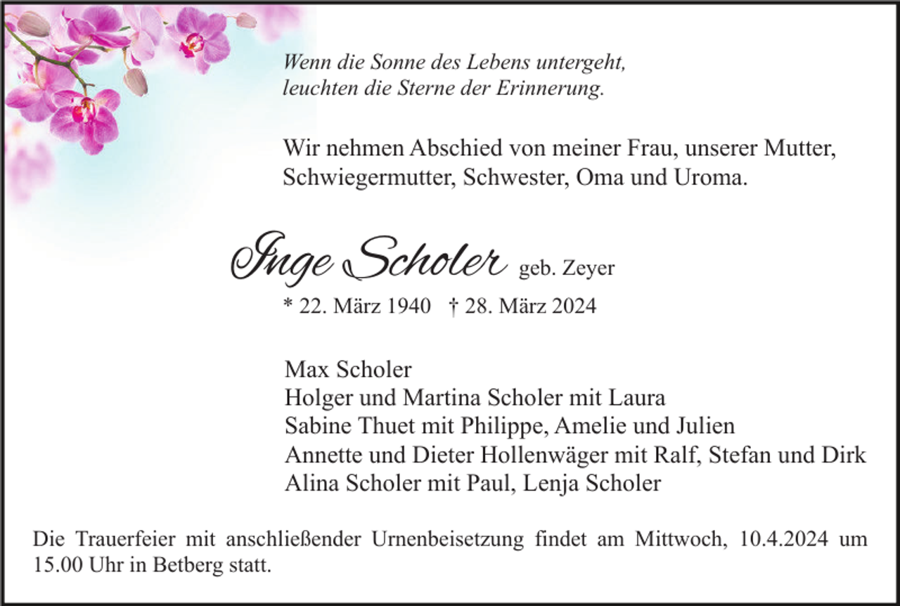<p>Wenn die Sonne des Lebens untergeht,<br />leuchten die Sterne der Erinnerung.</p><p>Wir nehmen Abschied von meiner Frau, unserer Mutter,<br />Schwiegermutter, Schwester, Oma und Uroma.</p><p>Inge Scholer</p><p>geb. Zeyer</p><p>* 22. März 1940 † 28. März 2024</p><p>Max Scholer<br />Holger und Martina Scholer mit Laura<br />Sabine Thuet mit Philippe, Amelie und Julien<br />Annette und Dieter Hollenwäger mit Ralf, Stefan und Dirk<br />Alina Scholer mit Paul, Lenja Scholer<br />Die Trauerfeier mit anschließender Urnenbeisetzung findet am Mittwoch, 10.4.2024 um<br />15.00 Uhr in Betberg statt.</p>
