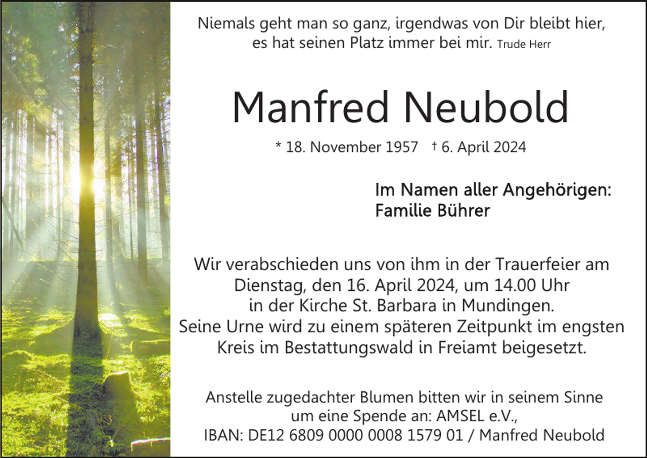 <p>Niemals geht man so ganz, irgendwas von Dir bleibt hier,<br />es hat seinen Platz immer bei mir. Trude Herr</p><p>Manfred Neubold<br />* 18. November 1957 † 6. April 2024</p><p>Wir verabschieden uns von ihm in der Trauerfeier am<br />Dienstag, den 16. April 2024, um 14.00 Uhr<br />in der Kirche St. Barbara in Mundingen.<br />Seine Urne wird zu einem späteren Zeitpunkt im engsten<br />Kreis im Bestattungswald in Freiamt beigesetzt.<br />Anstelle zugedachter Blumen bitten wir in seinem Sinne<br />um eine Spende an: AMSEL e.V.,<br />IBAN: DE12 6809 08 1579 01 / Manfred Neubold</p>