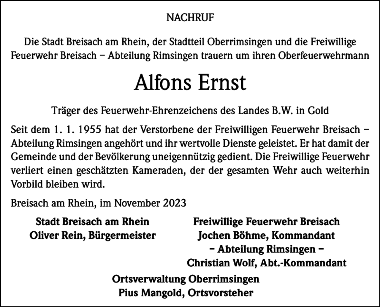 <p>NACHRUF<br />Die Stadt Breisach am Rhein, der Stadtteil Oberrimsingen und die Freiwillige<br />Feuerwehr Breisach – Abteilung Rimsingen trauern um ihren Oberfeuerwehrmann</p><p>Alfons Ernst<br />Träger des Feuerwehr-Ehrenzeichens des Landes B.W. in Gold<br />Seit dem 1. 1. 1955 hat der Verstorbene der Freiwilligen Feuerwehr Breisach –<br />Abteilung Rimsingen angehört und ihr wertvolle Dienste geleistet. Er hat damit der<br />Gemeinde und der Bevölkerung uneigennützig gedient. Die Freiwillige Feuerwehr<br />verliert einen geschätzten Kameraden, der der gesamten Wehr auch weiterhin<br />Vorbild bleiben wird.<br />Breisach am Rhein, im November 2023</p><p>Stadt Breisach am Rhein<br />Freiwillige Feuerwehr Breisach<br />Oliver Rein, Bürgermeister<br />Jochen Böhme, Kommandant</p><p>– Abteilung Rimsingen –</p><p>Christian Wolf, Abt.-Kommandant</p><p>Ortsverwaltung Oberrimsingen</p><p>Pius Mangold, Ortsvorsteher</p>