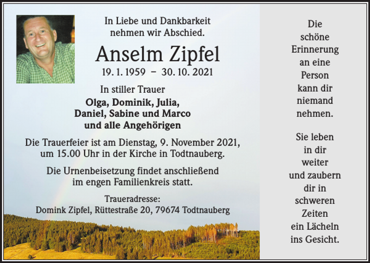 <p>In Liebe und Dankbarkeit<br />nehmen wir Abschied.</p><p>Anselm Zipfel<br />19. 1. 1959 – 30. 10. 2021</p><p>In stiller Trauer<br />Olga, Dominik, Julia,<br />Daniel, Sabine und Marco<br />und alle Angehörigen<br />Die Trauerfeier ist am Dienstag, 9. November 2021,<br />um 15.00 Uhr in der Kirche in Todtnauberg.<br />Die Urnenbeisetzung findet anschließend<br />im engen Familienkreis statt.<br />Traueradresse:<br />Domink Zipfel, Rüttestraße 20, 79674 Todtnauberg</p><p>Die<br />schöne<br />Erinnerung<br />an eine<br />Person<br />kann dir<br />niemand<br />nehmen.<br />Sie leben<br />in dir<br />weiter<br />und zaubern<br />dir in<br />schweren<br />Zeiten<br />ein Lächeln<br />ins Gesicht.</p>