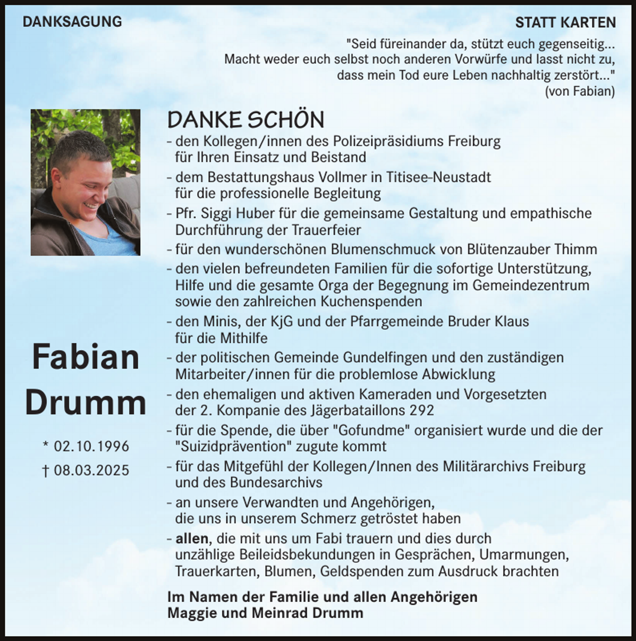 <p>DANKSAGUNG</p><p>STATT KARTEN<br />"Seid füreinander da, stützt euch gegenseitig...<br />Macht weder euch selbst noch anderen Vorwürfe und lasst nicht zu,<br />dass mein Tod eure Leben nachhaltig zerstört..."<br />(von Fabian)</p><p>DANKE SCHÖN</p><p>Fabian<br />Drumm<br />* 02.10.1996<br />† 08.03.2025</p><p>- den Kollegen/innen des Polizeipräsidiums Freiburg<br />für Ihren Einsatz und Beistand<br />- dem Bestattungshaus Vollmer in Titisee-Neustadt<br />für die professionelle Begleitung<br />- Pfr. Siggi Huber für die gemeinsame Gestaltung und empathische<br />Durchführung der Trauerfeier<br />- für den wunderschönen Blumenschmuck von Blütenzauber Thimm<br />- den vielen befreundeten Familien für die sofortige Unterstützung,<br />Hilfe und die gesamte Orga der Begegnung im Gemeindezentrum<br />sowie den zahlreichen Kuchenspenden<br />- den Minis, der KjG und der Pfarrgemeinde Bruder Klaus<br />für die Mithilfe<br />- der politischen Gemeinde Gundelfingen und den zuständigen<br />Mitarbeiter/innen für die problemlose Abwicklung<br />- den ehemaligen und aktiven Kameraden und Vorgesetzten<br />der 2. Kompanie des Jägerbataillons 292<br />- für die Spende, die über "Gofundme" organisiert wurde und die der<br />"Suizidprävention" zugute kommt<br />- für das Mitgefühl der Kollegen/Innen des Militärarchivs Freiburg<br />und des Bundesarchivs<br />- an unsere Verwandten und Angehörigen,<br />die uns in unserem Schmerz getröstet haben<br />- allen, die mit uns um Fabi trauern und dies durch<br />unzählige Beileidsbekundungen in Gesprächen, Umarmungen,<br />Trauerkarten, Blumen, Geldspenden zum Ausdruck brachten<br />Im Namen der Familie und allen Angehörigen<br />Maggie und Meinrad Drumm</p>