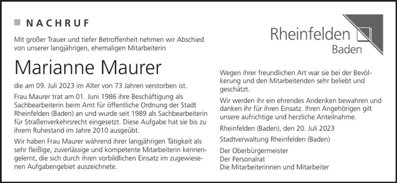 <p>NACHRUF<br />Mit großer Trauer und tiefer Betroffenheit nehmen wir Abschied<br />von unserer langjährigen, ehemaligen Mitarbeiterin</p><p>Marianne Maurer<br />die am 09. Juli 2023 im Alter von 73 Jahren verstorben ist.<br />Frau Maurer trat am 01. Juni 1986 ihre Beschäftigung als<br />Sachbearbeiterin beim Amt für öffentliche Ordnung der Stadt<br />Rheinfelden (Baden) an und wurde seit 1989 als Sachbearbeiterin<br />für Straßenverkehrsrecht eingesetzt. Diese Aufgabe hat sie bis zu<br />ihrem Ruhestand im Jahre 2010 ausgeübt.<br />Wir haben Frau Maurer während ihrer langjährigen Tätigkeit als<br />sehr fleißige, zuverlässige und kompetente Mitarbeiterin kennengelernt, die sich durch ihren vorbildlichen Einsatz im zugewiesenen Aufgabengebiet auszeichnete.</p><p>Wegen ihrer freundlichen Art war sie bei der Bevölkerung und den Mitarbeitenden sehr beliebt und<br />geschätzt.<br />Wir werden ihr ein ehrendes Andenken bewahren und<br />danken ihr für ihren Einsatz. Ihren Angehörigen gilt<br />unsere aufrichtige und herzliche Anteilnahme.<br />Rheinfelden (Baden), den 20. Juli 2023<br />Stadtverwaltung Rheinfelden (Baden)<br />Der Oberbürgermeister<br />Der Personalrat<br />Die Mitarbeiterinnen und Mitarbeiter</p>