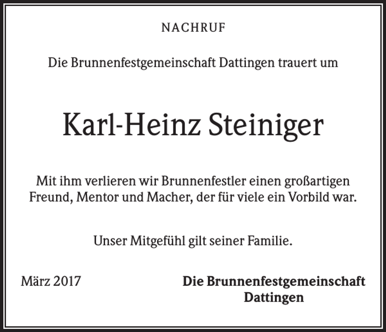 <p>NACHR U F</p><p>Die Brunnenfestgemeinschaft Dattingen trauert um</p><p>Karl-Heinz Steiniger<br />Mit ihm verlieren wir Brunnenfestler einen großartigen<br />Freund, Mentor und Macher, der für viele ein Vorbild war.<br />Unser Mitgefühl gilt seiner Familie.<br />März 2017</p><p>Die Brunnenfestgemeinschaft<br />Dattingen</p>