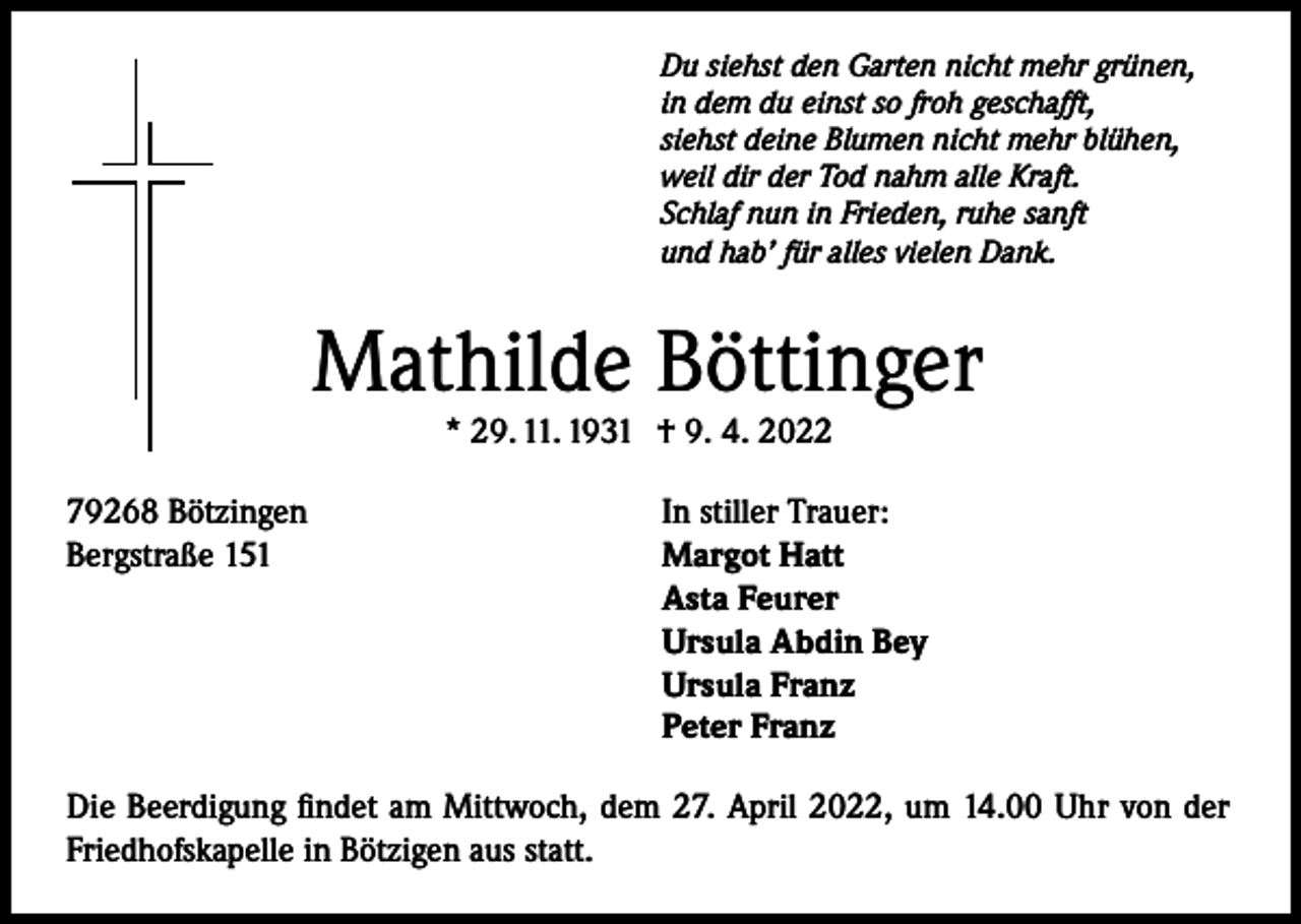 <p>Du siehst den Garten nicht mehr grünen,<br />in dem du einst so froh geschafft,<br />siehst deine Blumen nicht mehr blühen,<br />weil dir der Tod nahm alle Kraft.<br />Schlaf nun in Frieden, ruhe sanft<br />und hab’ für alles vielen Dank.</p><p>Mathilde Böttinger<br />* 29. 11. 1931 † 9. 4. 2022</p><p>79268 Bötzingen<br />Bergstraße 151</p><p>In stiller Trauer:<br />Margot Hatt<br />Asta Feurer<br />Ursula Abdin Bey<br />Ursula Franz<br />Peter Franz</p><p>Die Beerdigung findet am Mittwoch, dem 27. April 2022, um 14.00 Uhr von der<br />Friedhofskapelle in Bötzigen aus statt.</p>
