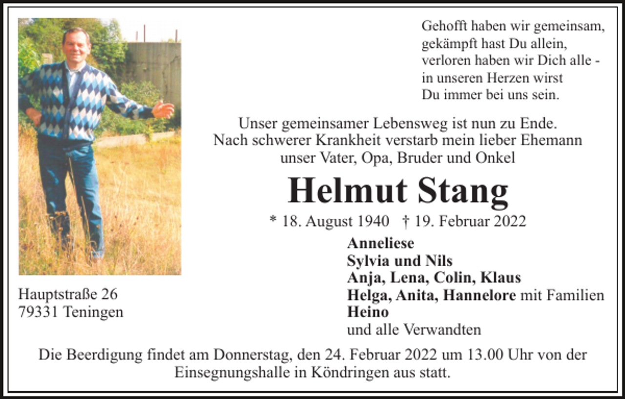<p>Gehofft haben wir gemeinsam,<br />gekämpft hast Du allein,<br />verloren haben wir Dich alle in unseren Herzen wirst<br />Du immer bei uns sein.</p><p>Unser gemeinsamer Lebensweg ist nun zu Ende.<br />Nach schwerer Krankheit verstarb mein lieber Ehemann<br />unser Vater, Opa, Bruder und Onkel</p><p>Helmut Stang<br />Hauptstraße 26<br />79331 Teningen</p><p>* 18. August 1940 † 19. Februar 2022<br />Anneliese<br />Sylvia und Nils<br />Anja, Lena, Colin, Klaus<br />Helga, Anita, Hannelore mit Familien<br />Heino<br />und alle Verwandten</p><p>Die Beerdigung findet am Donnerstag, den 24. Februar 2022 um 13.00 Uhr von der<br />Einsegnungshalle in Köndringen aus statt.</p>