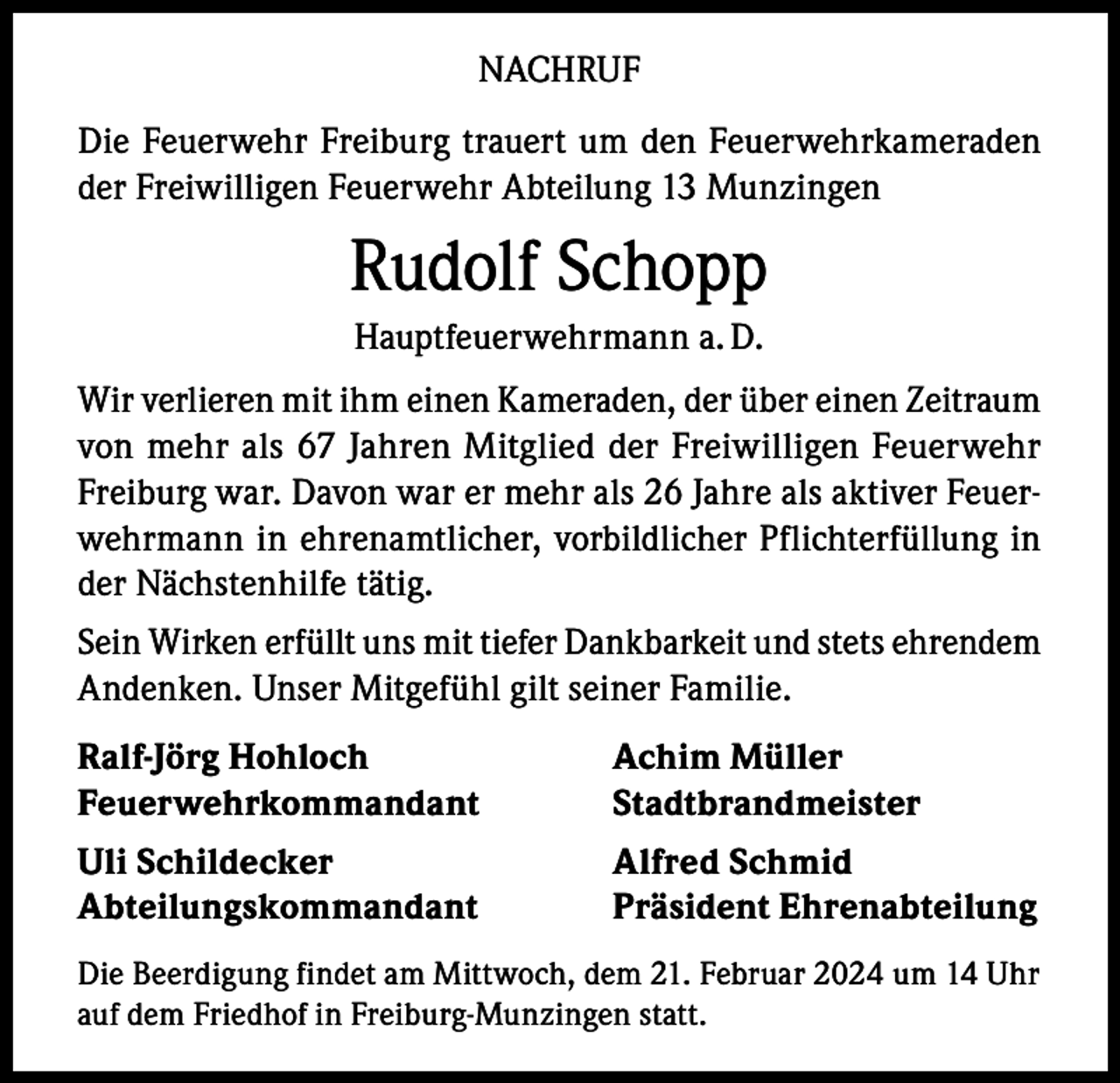 <p>NACHRUF<br />Die Feuerwehr Freiburg trauert um den Feuerwehrkameraden<br />der Freiwilligen Feuerwehr Abteilung 13 Munzingen</p><p>Rudolf Schopp<br />Hauptfeuerwehrmann a. D.<br />Wir verlieren mit ihm einen Kameraden, der über einen Zeitraum<br />von mehr als 67 Jahren Mitglied der Freiwilligen Feuerwehr<br />Freiburg war. Davon war er mehr als 26 Jahre als aktiver Feuerwehrmann in ehrenamtlicher, vorbildlicher Pflichterfüllung in<br />der Nächstenhilfe tätig.<br />Sein Wirken erfüllt uns mit tiefer Dankbarkeit und stets ehrendem<br />Andenken. Unser Mitgefühl gilt seiner Familie.<br />Ralf-Jörg Hohloch<br />Achim Müller<br />Feuerwehrkommandant Stadtbrandmeister<br />Uli Schildecker<br />Abteilungskommandant</p><p>Alfred Schmid<br />Präsident Ehrenabteilung</p><p>Die Beerdigung findet am Mittwoch, dem 21. Februar 2024 um 14 Uhr<br />auf dem Friedhof in Freiburg-Munzingen statt.</p>