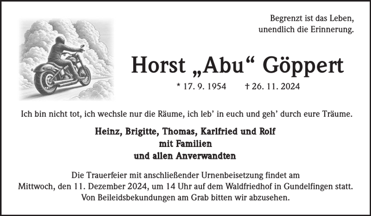 <p>Begrenzt ist das Leben,<br />unendlich die Erinnerung.</p><p>Horst „Abu“ Göppert<br />* 17. 9. 1954</p><p>† 26. 11. 2024</p><p>Ich bin nicht tot, ich wechsle nur die Räume, ich leb’ in euch und geh’ durch eure Träume.</p><p>H e i n z , B r i g i t te , T h o m a s , K a r l f r i e d u n d Ro l f<br />m i t Fa m i l i e n<br />u n d a l l e n A n ve rwa n d te n<br />Die Trauerfeier mit anschließender Urnenbeisetzung findet am<br />Mittwoch, den 11. Dezember 2024, um 14 Uhr auf dem Waldfriedhof in Gundelfingen statt.<br />Von Beileidsbekundungen am Grab bitten wir abzusehen.</p>