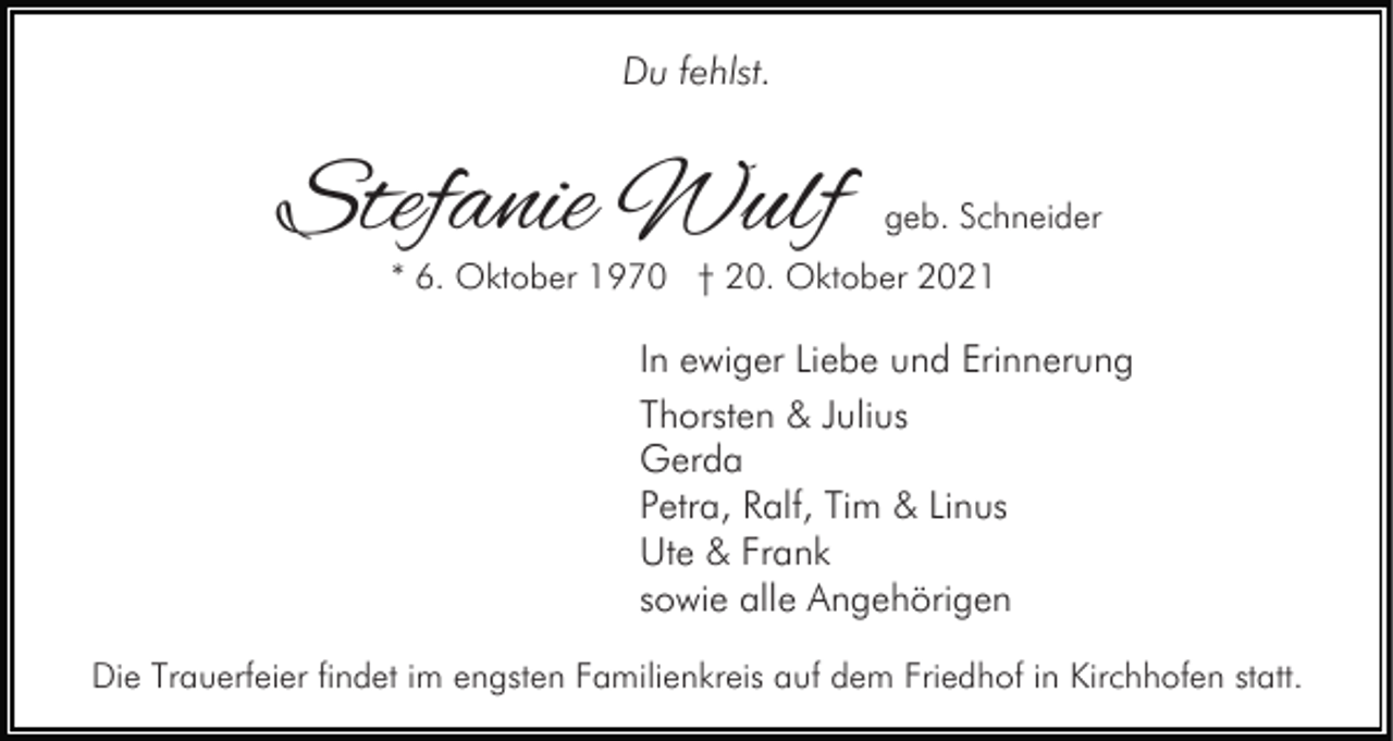 <p>Du fehlst.</p><p>Stefanie Wulf</p><p>geb. Schneider</p><p>* 6. Oktober 1970 † 20. Oktober 2021</p><p>In ewiger Liebe und Erinnerung<br />Thorsten &amp; Julius<br />Gerda<br />Petra, Ralf, Tim &amp; Linus<br />Ute &amp; Frank<br />sowie alle Angehörigen<br />Die Trauerfeier findet im engsten Familienkreis auf dem Friedhof in Kirchhofen statt.</p>