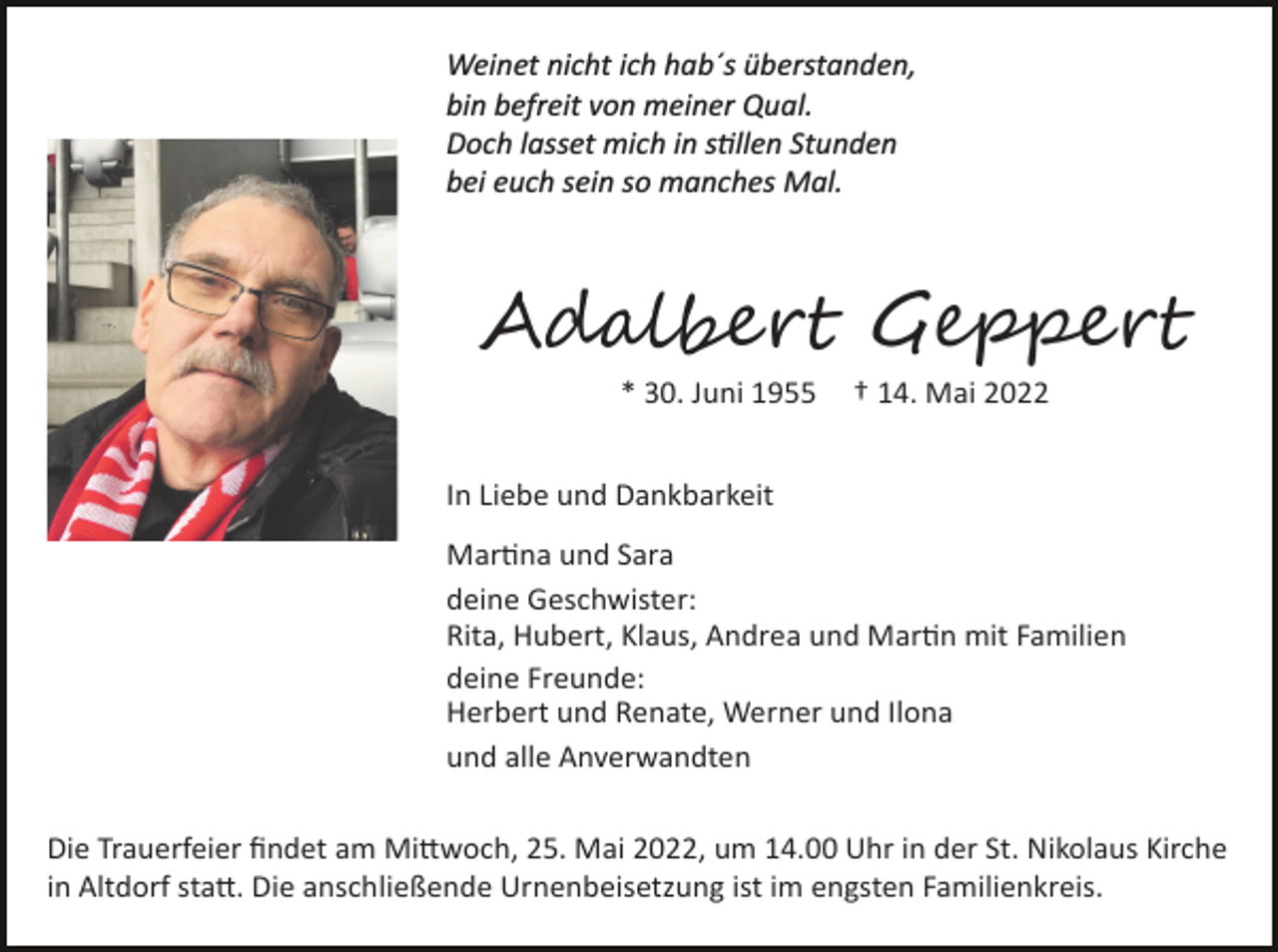<p>Weinet nicht ich hab´s überstanden,<br />bin befreit von meiner Qual.<br />Doch lasset mich in s�llen Stunden<br />bei euch sein so manches Mal.</p><p>Ad����� G�����<br />* 30. Juni 1955</p><p>† 14. Mai 2022</p><p>In Liebe und Dankbarkeit<br />Mar�na und Sara<br />deine Geschwister:<br />Rita, Hubert, Klaus, Andrea und Mar�n mit Familien<br />deine Freunde:<br />Herbert und Renate, Werner und Ilona<br />und alle Anverwandten<br />Die Trauerfeier ﬁndet am Mi�woch, 25. Mai 2022, um 14.00 Uhr in der St. Nikolaus Kirche<br />in Altdorf sta�. Die anschließende Urnenbeisetzung ist im engsten Familienkreis.</p>