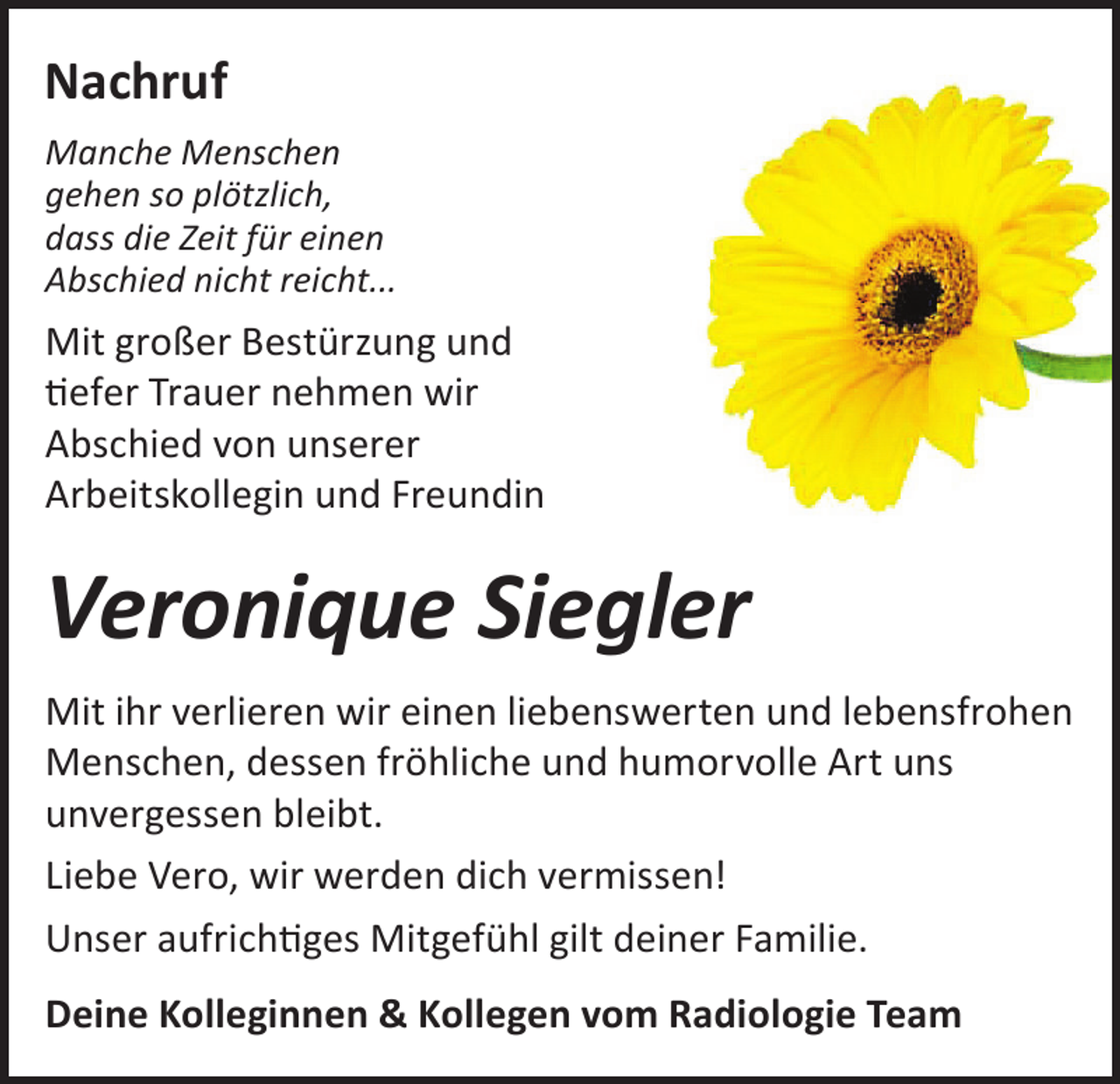 <p>Nachruf<br />Manche Menschen<br />gehen so plötzlich,<br />dass die Zeit für einen<br />Abschied nicht reicht...</p><p>Mit großer Bestürzung und<br />tiefer Trauer nehmen wir<br />Abschied von unserer<br />Arbeitskollegin und Freundin</p><p>Veronique Siegler<br />Mit ihr verlieren wir einen liebenswerten und lebensfrohen<br />Menschen, dessen fröhliche und humorvolle Art uns<br />unvergessen bleibt.<br />Liebe Vero, wir werden dich vermissen!<br />Unser aufrichtiges Mitgefühl gilt deiner Familie.<br />Deine Kolleginnen &amp; Kollegen vom Radiologie Team</p>
