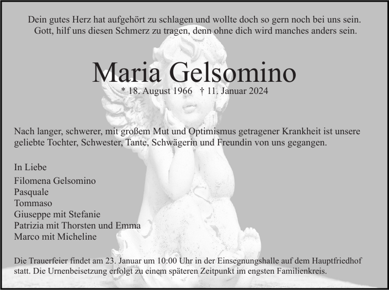 <p>Dein gutes Herz hat aufgehört zu schlagen und wollte doch so gern noch bei uns sein.<br />Gott, hilf uns diesen Schmerz zu tragen, denn ohne dich wird manches anders sein.</p><p>Maria Gelsomino<br />* 18. August 1966 † 11. Januar 2024</p><p>Nach langer, schwerer, mit großem Mut und Optimismus getragener Krankheit ist unsere<br />geliebte Tochter, Schwester, Tante, Schwägerin und Freundin von uns gegangen.<br />In Liebe<br />Filomena Gelsomino<br />Pasquale<br />Tommaso<br />Giuseppe mit Stefanie<br />Patrizia mit Thorsten und Emma<br />Marco mit Micheline<br />Die Trauerfeier findet am 23. Januar um 10:00 Uhr in der Einsegnungshalle auf dem Hauptfriedhof<br />statt. Die Urnenbeisetzung erfolgt zu einem späteren Zeitpunkt im engsten Familienkreis.</p>