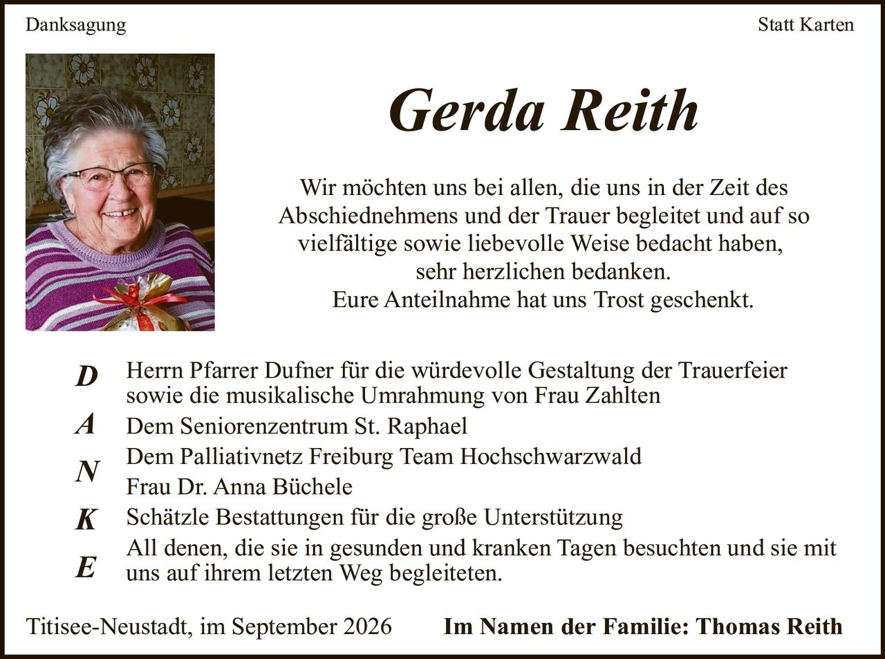<p><strong>Danksagung</strong></p>

<p><strong>Gerda Reith</strong></p>

<p>Wir möchten uns bei allen, die uns in der Zeit des Abschiednehmes und der Trauer begleitет und auf so vielfältige sowie liebevolle Weise bedacht haben, sehr herzlichen bedanken.<br>Eure Anteilnahme hat uns Trost geschenkt.</p>

<p><strong>D</strong> Herrn Pfarrer Dufner für die würdevolle Gestaltung der Trauerfeier sowie die musikalische Umrahmung von Frau Zahlten<br><strong>A</strong> Dem Seniorenzentrum St. Raphael<br>Dem Palliativnetz Freiburg Team Hochschwarzwald<br><strong>N</strong> Frau Dr. Anna Büchele<br><strong>K</strong> Schätzle Bestattungen für die große Unterstützung<br><strong>E</strong> All denen, die sie in gesunden und kranken Tagen besuchten und sie mit uns auf ihrem letzten Weg begleiteten.</p>

<p>Titisee-Neustadt, im September 2026 — <strong>Im Namen der Familie: Thomas Reith</strong></p>