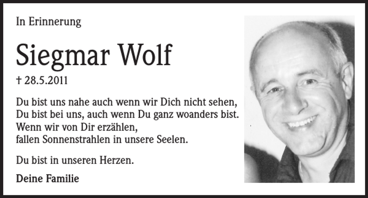 <p>In Erinnerung</p><p>Siegmar Wolf<br />† 28.5.2011<br />Du bist uns nahe auch wenn wir Dich nicht sehen,<br />Du bist bei uns, auch wenn Du ganz woanders bist.<br />Wenn wir von Dir erzählen,<br />fallen Sonnenstrahlen in unsere Seelen.<br />Du bist in unseren Herzen.<br />Deine Familie</p>