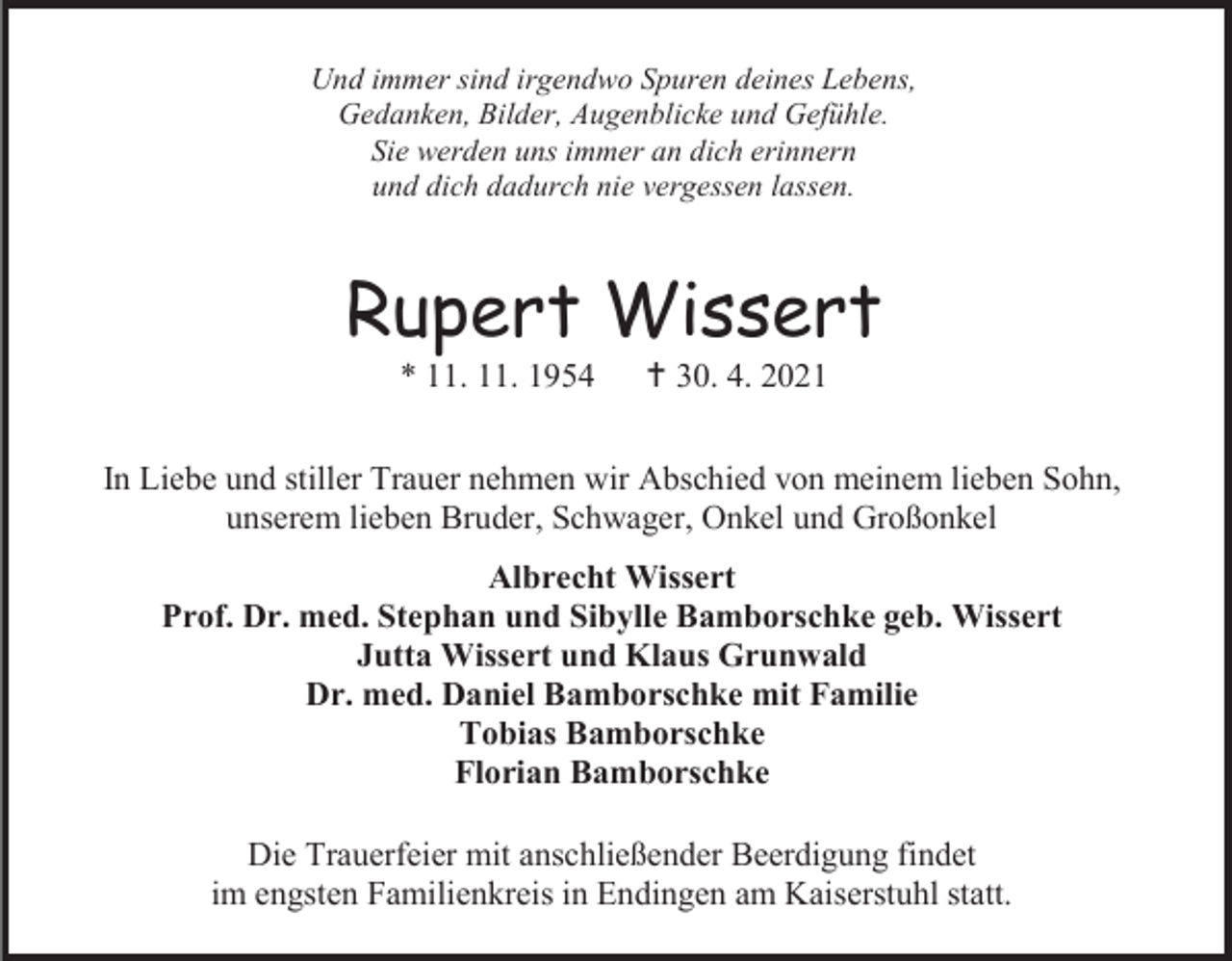 <p>Und immer sind irgendwo Spuren deines Lebens,<br />Gedanken, Bilder, Augenblicke und Gefühle.<br />Sie werden uns immer an dich erinnern<br />und dich dadurch nie vergessen lassen.</p><p>Rupert Wissert<br />* 11. 11. 1954</p><p>† 30. 4. 2021</p><p>In Liebe und stiller Trauer nehmen wir Abschied von meinem lieben Sohn,<br />unserem lieben Bruder, Schwager, Onkel und Großonkel<br />Albrecht Wissert<br />Prof. Dr. med. Stephan und Sibylle Bamborschke geb. Wissert<br />Jutta Wissert und Klaus Grunwald<br />Dr. med. Daniel Bamborschke mit Familie<br />Tobias Bamborschke<br />Florian Bamborschke<br />Die Trauerfeier mit anschließender Beerdigung findet<br />im engsten Familienkreis in Endingen am Kaiserstuhl statt.</p>