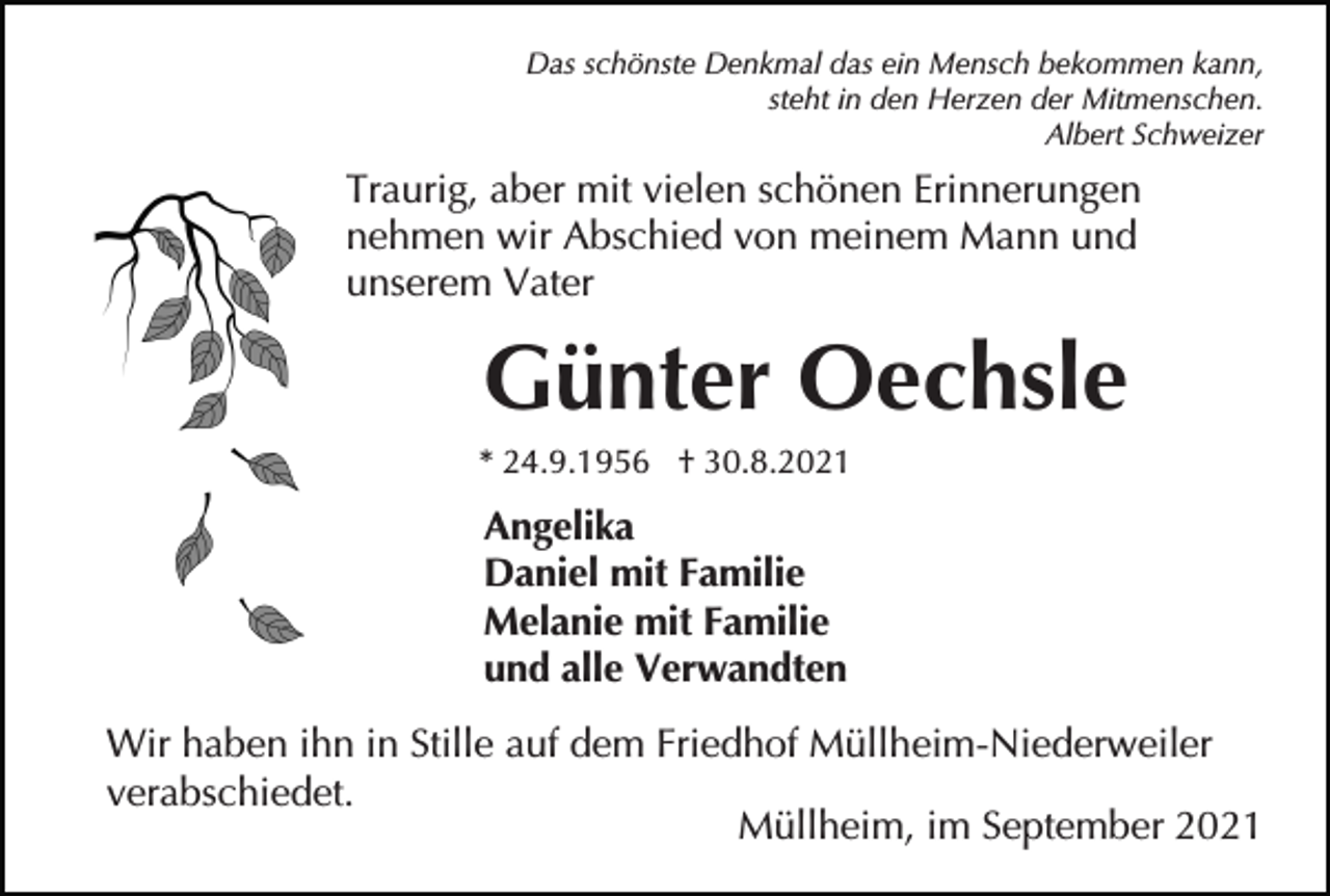 <p>Das schönste Denkmal das ein Mensch bekommen kann,<br />steht in den Herzen der Mitmenschen.<br />Albert Schweizer</p><p>Traurig, aber mit vielen schönen Erinnerungen<br />nehmen wir Abschied von meinem Mann und<br />unserem Vater</p><p>Günter Oechsle<br />* 24.9.1956 † 30.8.2021</p><p>Angelika<br />Daniel mit Familie<br />Melanie mit Familie<br />und alle Verwandten<br />Wir haben ihn in Stille auf dem Friedhof Müllheim-Niederweiler<br />verabschiedet.<br />Müllheim, im September 2021</p>