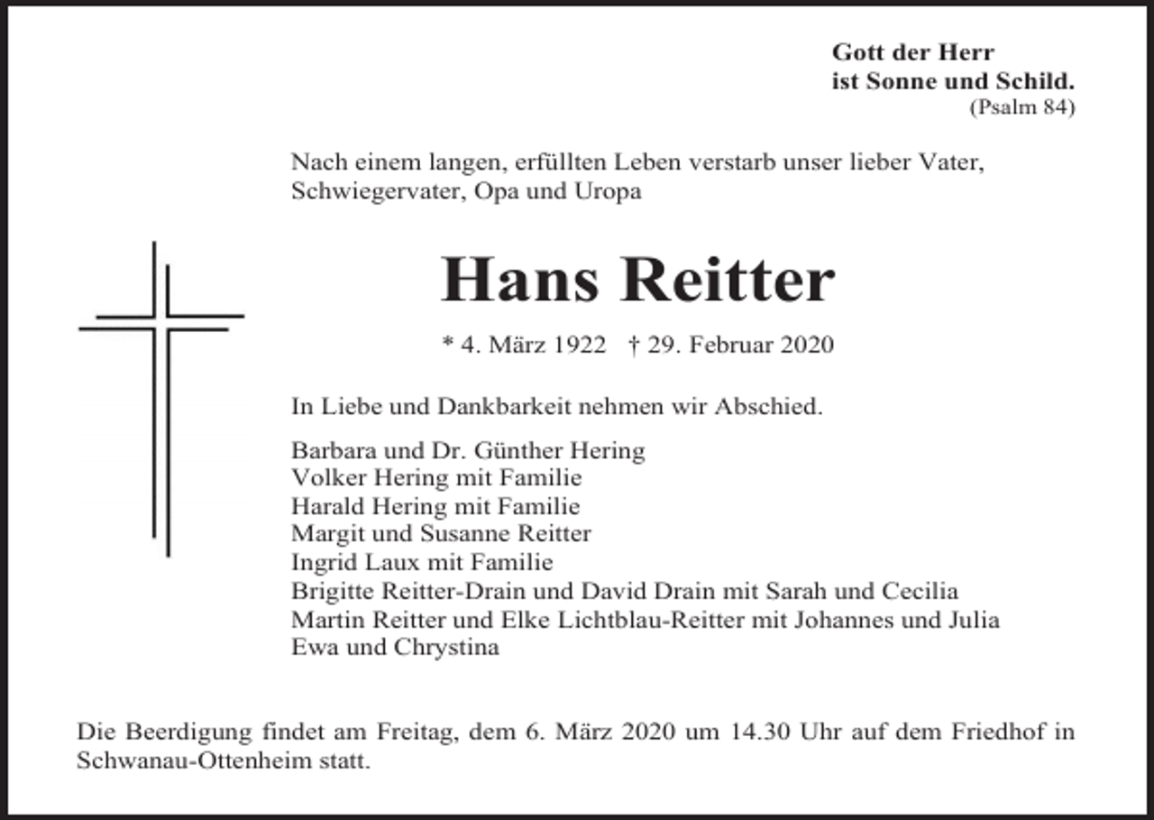 <p>Gott der Herr<br />ist Sonne und Schild.<br />(Psalm 84)</p><p>Nach einem langen, erfüllten Leben verstarb unser lieber Vater,<br />Schwiegervater, Opa und Uropa</p><p>Hans Reitter<br />* 4. März 1922 † 29. Februar 2020<br />In Liebe und Dankbarkeit nehmen wir Abschied.<br />Barbara und Dr. Günther Hering<br />Volker Hering mit Familie<br />Harald Hering mit Familie<br />Margit und Susanne Reitter<br />Ingrid Laux mit Familie<br />Brigitte Reitter-Drain und David Drain mit Sarah und Cecilia<br />Martin Reitter und Elke Lichtblau-Reitter mit Johannes und Julia<br />Ewa und Chrystina</p><p>Die Beerdigung findet am Freitag, dem 6. März 2020 um 14.30 Uhr auf dem Friedhof in<br />Schwanau-Ottenheim statt.</p>