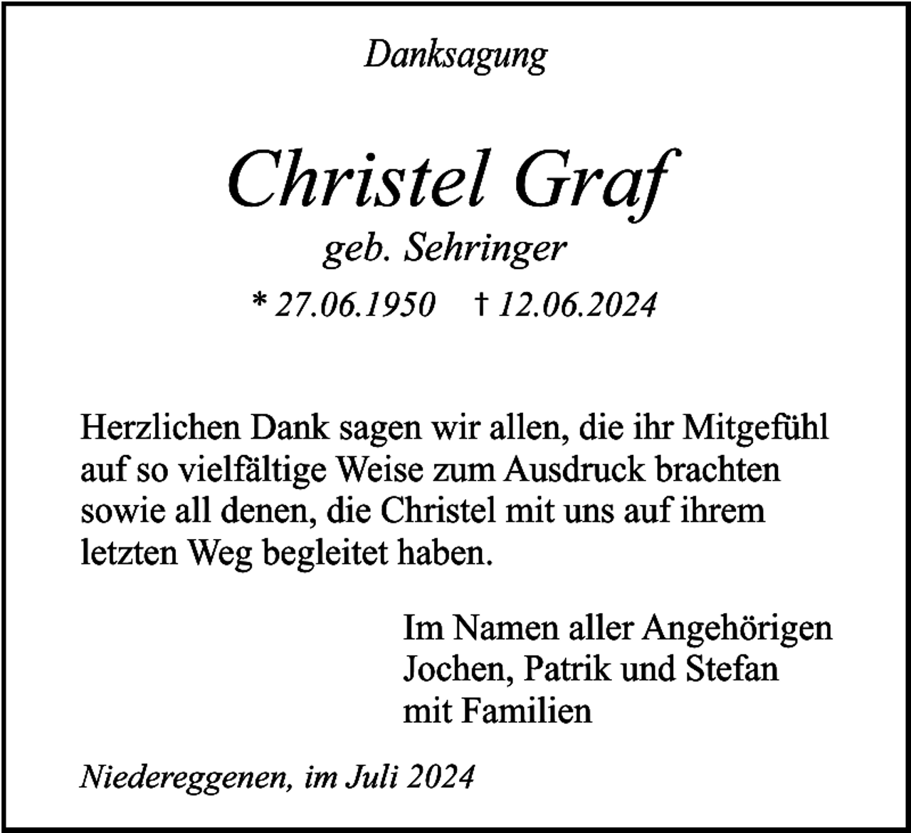 <p>Danksagung</p><p>Christel Graf<br />geb. Sehringer</p><p>* 27.06.1950</p><p>† 12.06.2024</p><p>Herzlichen Dank sagen wir allen, die ihr Mitgefühl<br />auf so vielfältige Weise zum Ausdruck brachten<br />sowie all denen, die Christel mit uns auf ihrem<br />letzten Weg begleitet haben.<br />Im Namen aller Angehörigen<br />Jochen, Patrik und Stefan<br />mit Familien<br />Niedereggenen, im Juli 2024</p>