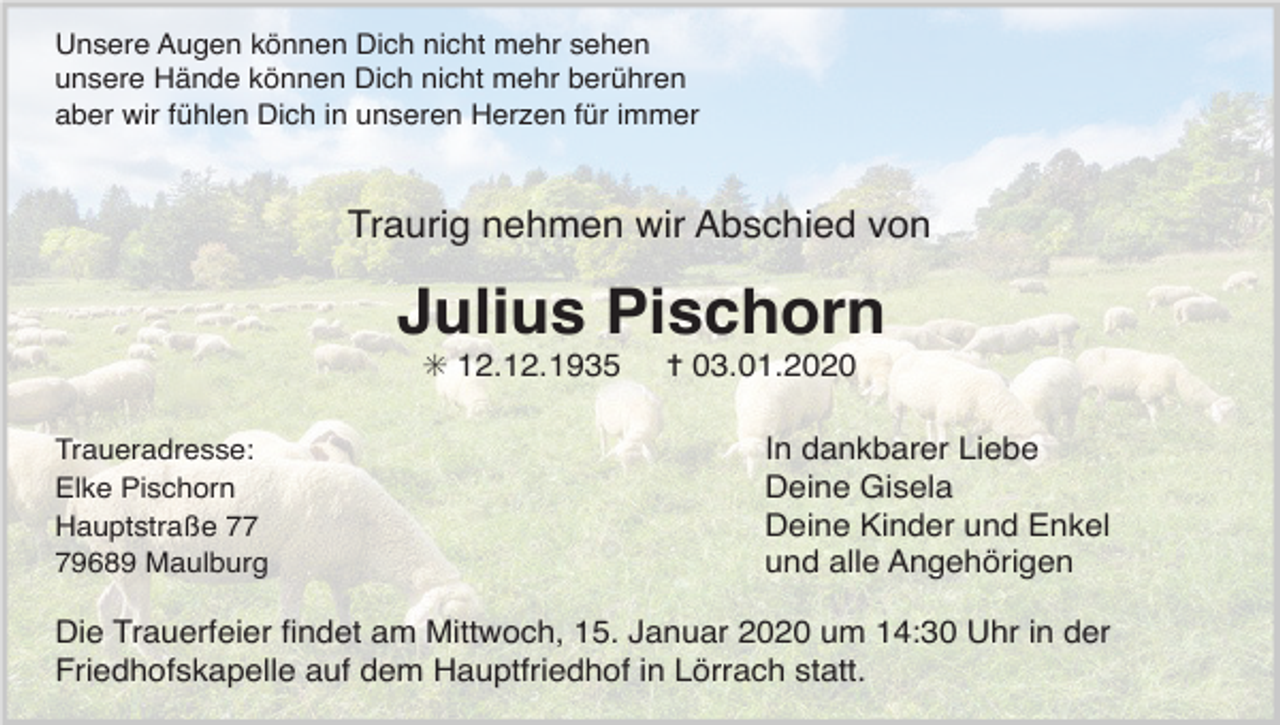 <p>Unsere Augen können Dich nicht mehr sehen<br />unsere Hände können Dich nicht mehr berühren<br />aber wir fühlen Dich in unseren Herzen für immer</p><p>Traurig nehmen wir Abschied von</p><p>Julius Pischorn<br />✳ 12.12.1935<br />Traueradresse:<br />Elke Pischorn<br />Hauptstraße 79689 Maulburg</p><p>✝ 03.01.2020<br />In dankbarer Liebe<br />Deine Gisela<br />Deine Kinder und Enkel<br />und alle Angehörigen</p><p>Die Trauerfeier ﬁndet am Mittwoch, 15. Januar 2020 um 14:30 Uhr in der<br />Friedhofskapelle auf dem Hauptfriedhof in Lörrach statt.</p>