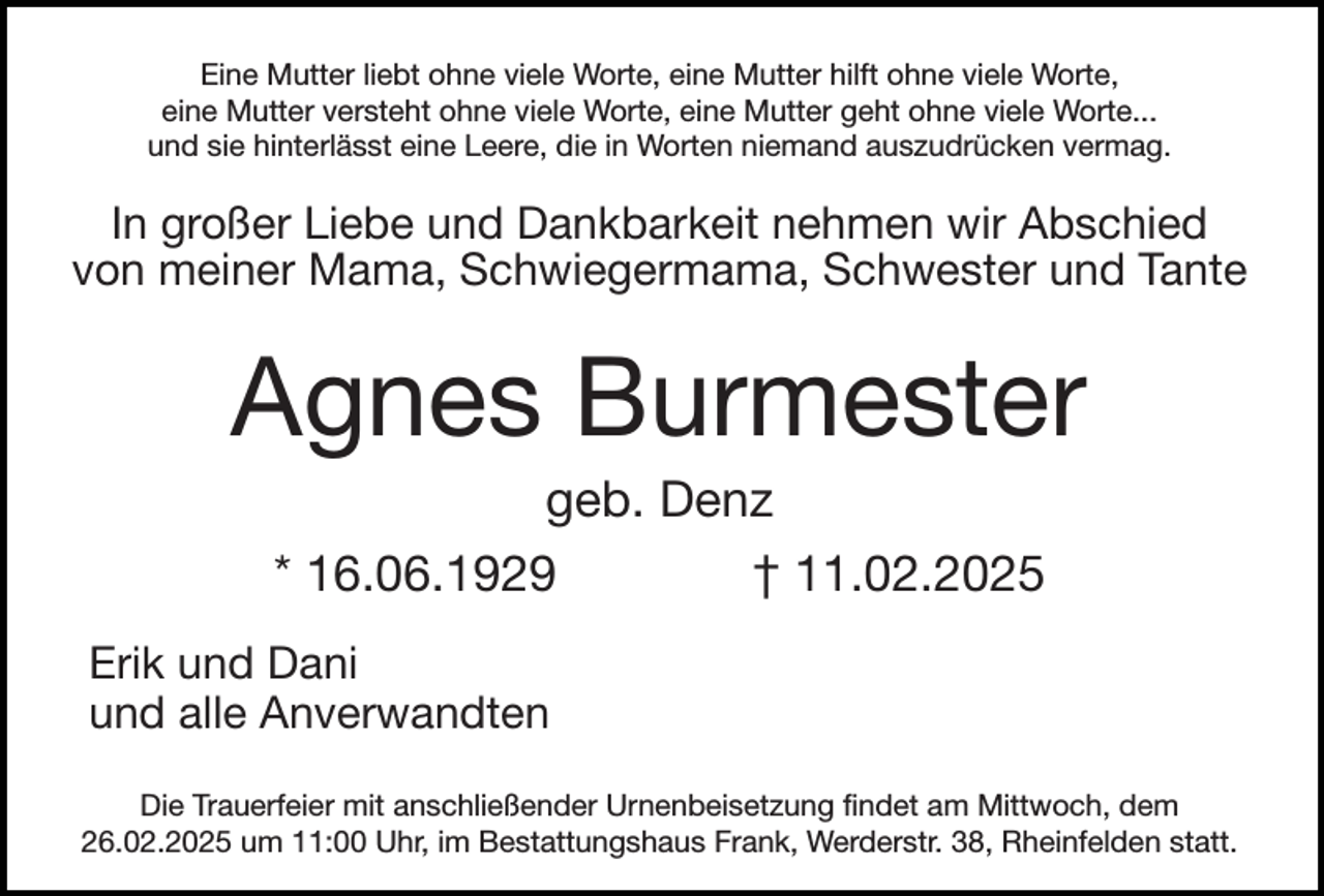 <p>Eine Mutter liebt ohne viele Worte, eine Mutter hilft ohne viele Worte,<br />eine Mutter versteht ohne viele Worte, eine Mutter geht ohne viele Worte...<br />und sie hinterlässt eine Leere, die in Worten niemand auszudrücken vermag.</p><p>In großer Liebe und Dankbarkeit nehmen wir Abschied<br />von meiner Mama, Schwiegermama, Schwester und Tante</p><p>Agnes Burmester<br />geb. Denz<br />* 16.06.1929</p><p>† 11.02.2025</p><p>Erik und Dani<br />und alle Anverwandten<br />Die Trauerfeier mit anschließender Urnenbeisetzung findet am Mittwoch, dem<br />26.02.2025 um 11:00 Uhr, im Bestattungshaus Frank, Werderstr. 38, Rheinfelden statt.</p>