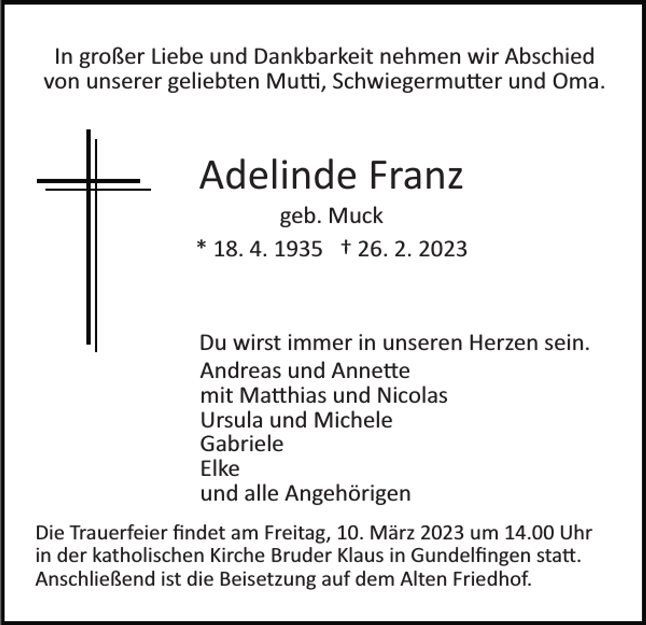 <p>In großer Liebe und Dankbarkeit nehmen wir Abschied<br />von unserer geliebten Mutti, Schwiegermutter und Oma.</p><p>Adelinde Franz<br />geb. Muck<br />* 18. 4. 1935 † 26. 2. 2023</p><p>Du wirst immer in unseren Herzen sein.<br />Andreas und Annette<br />mit Matthias und Nicolas<br />Ursula und Michele<br />Gabriele<br />Elke<br />und alle Angehörigen<br />Die Trauerfeier ﬁndet am Freitag, 10. März 2023 um 14.00 Uhr<br />in der katholischen Kirche Bruder Klaus in Gundelﬁngen statt.<br />Anschließend ist die Beisetzung auf dem Alten Friedhof.</p>