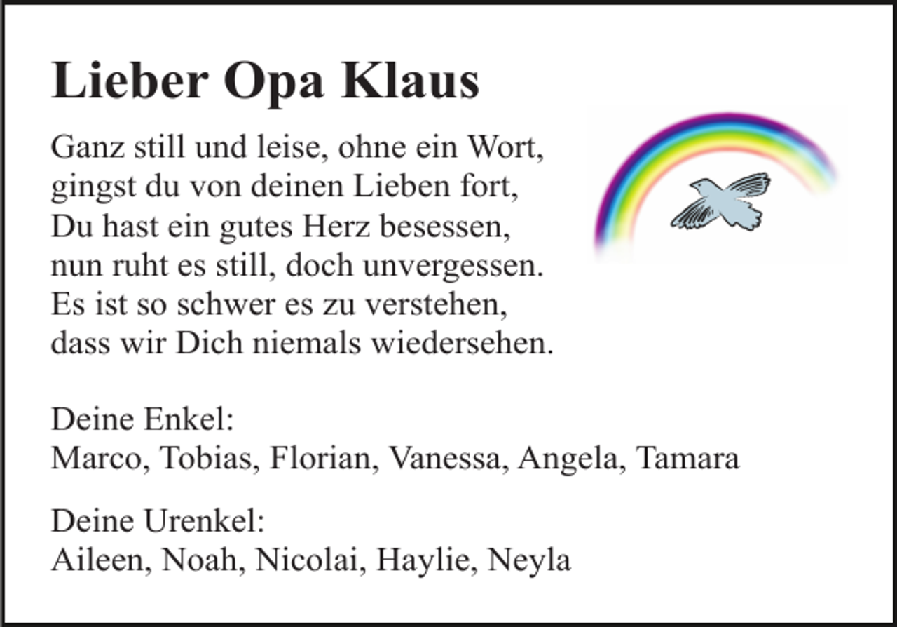 <p>Lieber Opa Klaus<br />Ganz still und leise, ohne ein Wort,<br />gingst du von deinen Lieben fort,<br />Du hast ein gutes Herz besessen,<br />nun ruht es still, doch unvergessen.<br />Es ist so schwer es zu verstehen,<br />dass wir Dich niemals wiedersehen.<br />Deine Enkel:<br />Marco, Tobias, Florian, Vanessa, Angela, Tamara<br />Deine Urenkel:<br />Aileen, Noah, Nicolai, Haylie, Neyla</p>