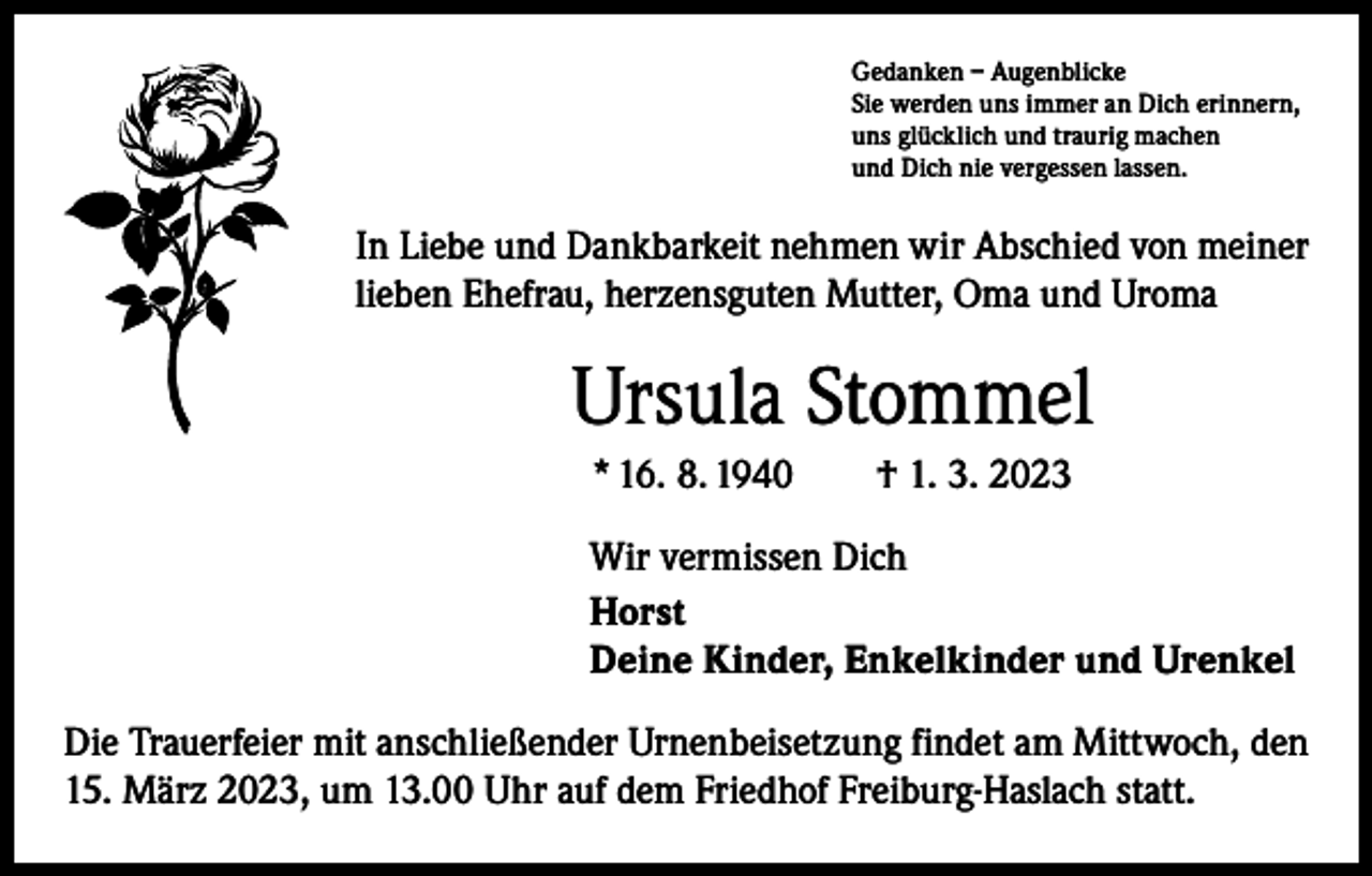 <p>Gedanken – Augenblicke<br />Sie werden uns immer an Dich erinnern,<br />uns glücklich und traurig machen<br />und Dich nie vergessen lassen.</p><p>In Liebe und Dankbarkeit nehmen wir Abschied von meiner<br />lieben Ehefrau, herzensguten Mutter, Oma und Uroma</p><p>Ursula Stommel<br />* 16. 8. 1940 † 1. 3. 2023<br />Wir vermissen Dich<br />Horst<br />Deine Kinder, Enkelkinder und Urenkel<br />Die Trauerfeier mit anschließender Urnenbeisetzung findet am Mittwoch, den<br />15. März 2023, um 13.00 Uhr auf dem Friedhof Freiburg-Haslach statt.</p>