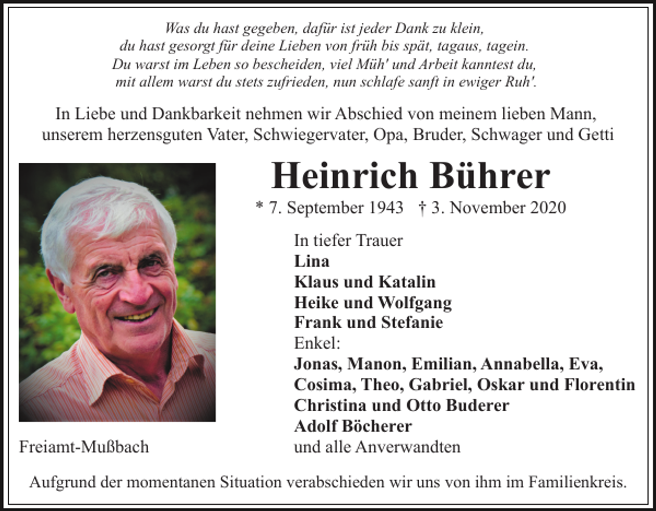 <p>Was du hast gegeben, dafür ist jeder Dank zu klein,<br />du hast gesorgt für deine Lieben von früh bis spät, tagaus, tagein.<br />Du warst im Leben so bescheiden, viel Müh' und Arbeit kanntest du,<br />mit allem warst du stets zufrieden, nun schlafe sanft in ewiger Ruh'.</p><p>In Liebe und Dankbarkeit nehmen wir Abschied von meinem lieben Mann,<br />unserem herzensguten Vater, Schwiegervater, Opa, Bruder, Schwager und Getti</p><p>Heinrich Bührer<br />* 7. September 1943 † 3. November 2020</p><p>Freiamt-Mußbach</p><p>In tiefer Trauer<br />Lina<br />Klaus und Katalin<br />Heike und Wolfgang<br />Frank und Stefanie<br />Enkel:<br />Jonas, Manon, Emilian, Annabella, Eva,<br />Cosima, Theo, Gabriel, Oskar und Florentin<br />Christina und Otto Buderer<br />Adolf Böcherer<br />und alle Anverwandten</p><p>Aufgrund der momentanen Situation verabschieden wir uns von ihm im Familienkreis.</p>
