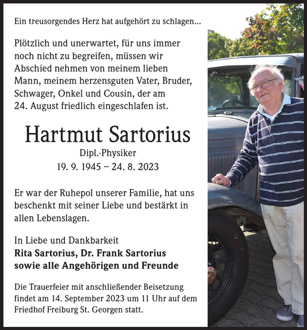 <p>Ein treusorgendes Herz hat aufgehört zu schlagen...</p><p>Plötzlich und unerwartet, für uns immer<br />noch nicht zu begreifen, müssen wir<br />Abschied nehmen von meinem lieben<br />Mann, meinem herzensguten Vater, Bruder,<br />Schwager, Onkel und Cousin, der am<br />24. August friedlich eingeschlafen ist.</p><p>Hartmut Sartorius<br />Dipl.-Physiker<br />19. 9. 1945 – 24. 8. 2023</p><p>Er war der Ruhepol unserer Familie, hat uns<br />beschenkt mit seiner Liebe und bestärkt in<br />allen Lebenslagen.<br />In Liebe und Dankbarkeit<br />Rita Sartorius, Dr. Frank Sartorius<br />sowie alle Angehörigen und Freunde<br />Die Trauerfeier mit anschließender Beisetzung<br />findet am 14. September 2023 um 11 Uhr auf dem<br />Friedhof Freiburg St. Georgen statt.</p>