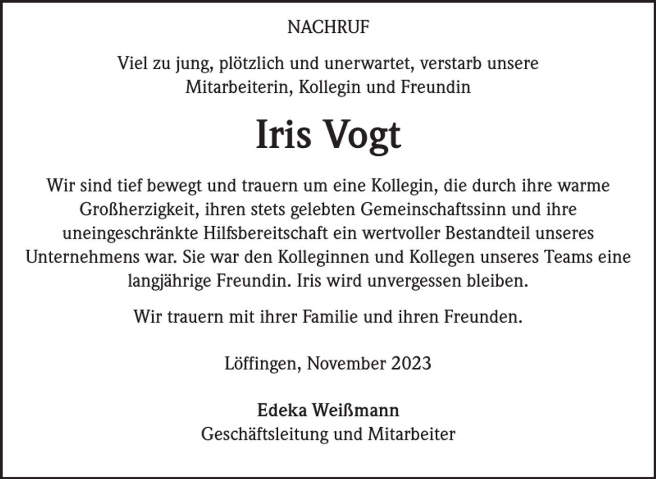 <p>NACHRUF<br />Viel zu jung, plötzlich und unerwartet, verstarb unsere<br />Mitarbeiterin, Kollegin und Freundin</p><p>Iris Vogt<br />Wir sind tief bewegt und trauern um eine Kollegin, die durch ihre warme<br />Großherzigkeit, ihren stets gelebten Gemeinschaftssinn und ihre<br />uneingeschränkte Hilfsbereitschaft ein wertvoller Bestandteil unseres<br />Unternehmens war. Sie war den Kolleginnen und Kollegen unseres Teams eine<br />langjährige Freundin. Iris wird unvergessen bleiben.<br />Wir trauern mit ihrer Familie und ihren Freunden.<br />Löffingen, November 2023<br />Edeka Weißmann<br />Geschäftsleitung und Mitarbeiter</p>