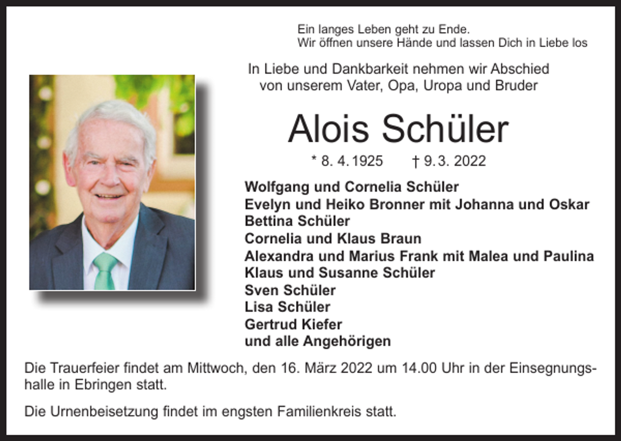 <p>Ein langes Leben geht zu Ende.<br />Wir öffnen unsere Hände und lassen Dich in Liebe los</p><p>In Liebe und Dankbarkeit nehmen wir Abschied<br />von unserem Vater, Opa, Uropa und Bruder</p><p>Alois Schüler<br />* 8. 4. 1925 † 9. 3. 2022</p><p>Wolfgang und Cornelia Schüler<br />Evelyn und Heiko Bronner mit Johanna und Oskar<br />Bettina Schüler<br />Cornelia und Klaus Braun<br />Alexandra und Marius Frank mit Malea und Paulina<br />Klaus und Susanne Schüler<br />Sven Schüler<br />Lisa Schüler<br />Gertrud Kiefer<br />und alle Angehörigen<br />Die Trauerfeier findet am Mittwoch, den 16. März 2022 um 14.00 Uhr in der Einsegnungshalle in Ebringen statt.<br />Die Urnenbeisetzung findet im engsten Familienkreis statt.</p>