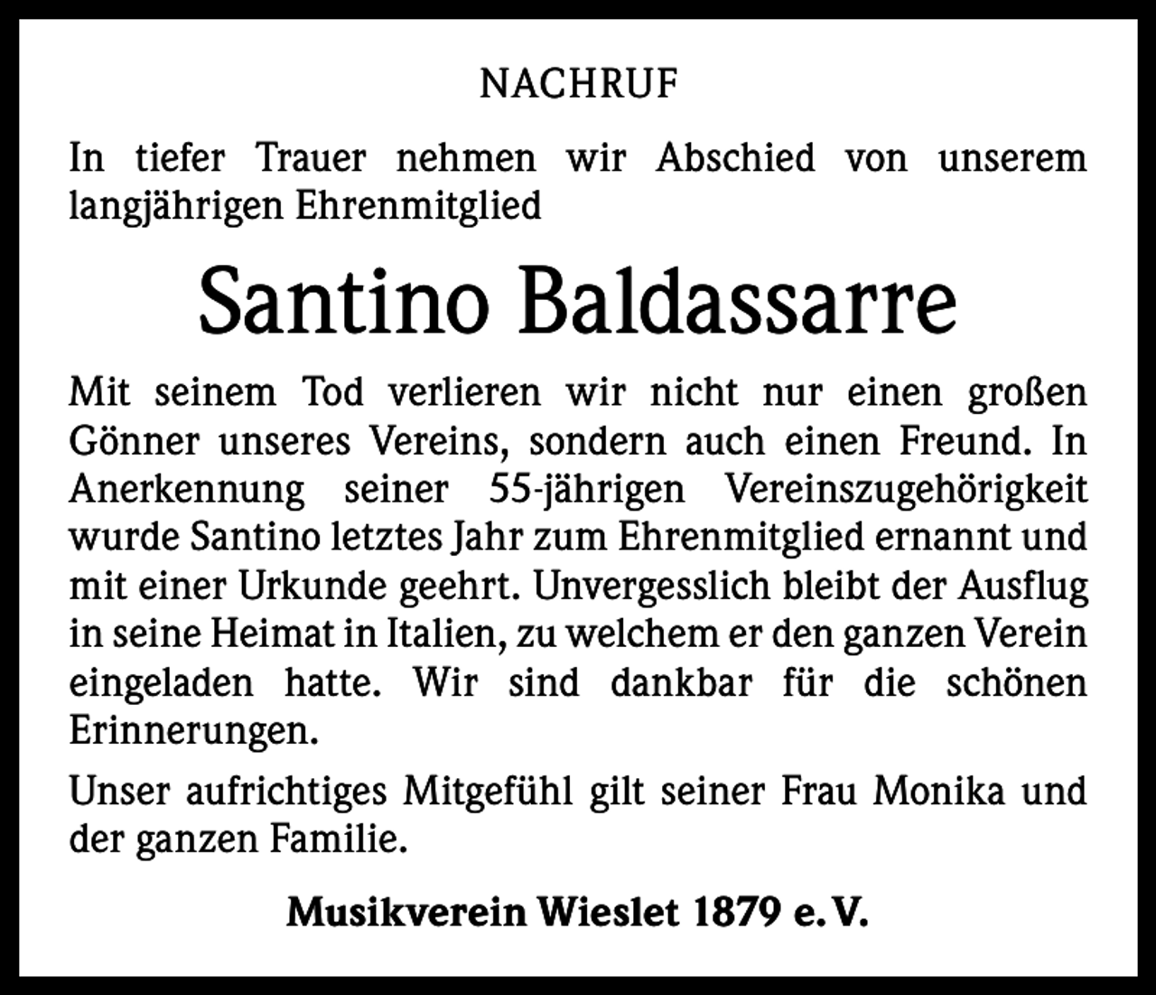 <p>NACHRUF<br />In tiefer Trauer nehmen wir Abschied von unserem<br />­langjährigen Ehren­mitglied</p><p>Santino Baldassarre<br />Mit seinem Tod verlieren wir nicht nur einen großen<br />­Gönner unseres ­Vereins, sondern auch einen Freund. In<br />Anerkennung seiner 55-jährigen Vereinszugehörigkeit<br />­w urde Santino letztes Jahr zum Ehrenmitglied e­ rnannt und<br />mit einer Urkunde geehrt. Unvergesslich bleibt der Ausflug<br />in seine Heimat in Italien, zu welchem er den ganzen ­Verein<br />eingeladen hatte. Wir sind dankbar für die schönen<br />­Erinnerungen.<br />Unser aufrichtiges Mitgefühl gilt seiner Frau Monika und<br />der ganzen F­ amilie.<br />Musikverein Wieslet 1879 e. V.</p>