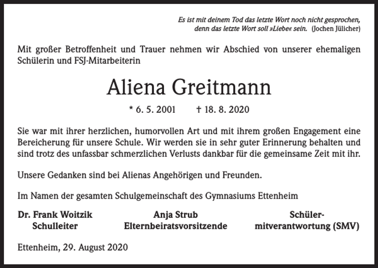 <p>Es ist mit deinem Tod das letzte Wort noch nicht gesprochen,<br />denn das letzte Wort soll »Liebe« sein. (Jochen Jülicher)</p><p>Mit großer Betroffenheit und Trauer nehmen wir Abschied von unserer ehemaligen<br />­Schülerin und FSJ-Mitarbeiterin</p><p>Aliena Greitmann<br />* 6. 5. 2001 † 18. 8. 2020<br />Sie war mit ihrer herzlichen, humorvollen Art und mit ihrem großen Engagement eine<br />Bereicherung für unsere Schule. Wir werden sie in sehr guter Erinnerung behalten und<br />sind trotz des unfassbar schmerzlichen Verlusts dankbar für die gemeinsame Zeit mit ihr.<br />Unsere Gedanken sind bei Alienas Angehörigen und Freunden.<br />Im Namen der gesamten Schulgemeinschaft des Gymnasiums Ettenheim<br />Dr. Frank Woitzik<br />Schulleiter</p><p>Anja Strub<br />Elternbeiratsvorsitzende</p><p>Ettenheim, 29. August 2020</p><p>Schüler-<br />mitverantwortung (SMV)</p>