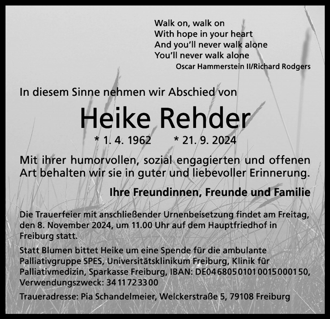<p>Walk on, walk on<br />With hope in your heart<br />And you’ll never walk alone<br />You’ll never walk alone</p><p>Oscar Hammerstein II/Richard Rodgers</p><p>In diesem Sinne nehmen wir Abschied von</p><p>Heike Rehder<br />* 1. 4. 1962 * 21. 9. 2024</p><p>Mit ihrer humorvollen, sozial engagierten und o<br />­ ffenen<br />Art behalten wir sie in guter und liebevoller Erinnerung.</p><p>Ihre Freundinnen, Freunde und Familie</p><p>Die Trauerfeier mit anschließender Urnenbeisetzung findet am ­Freitag,<br />den 8. November 2024, um 11.00 Uhr auf dem Hauptfriedhof in<br />Freiburg statt.<br />Statt Blumen bittet Heike um eine Spende für die ­ambulante<br />­Palliativ­gruppe SPES, Universitätsklinikum Freiburg, Klinik für<br />­Palliativ­medizin, Sparkasse Freiburg, IBAN: DE04 6805 0101 0015 0001 50,<br />Verwendungszweck: 34 11 72 33 00<br />Traueradresse: Pia Schandelmeier, Welckerstraße 5, 79108 Freiburg</p>