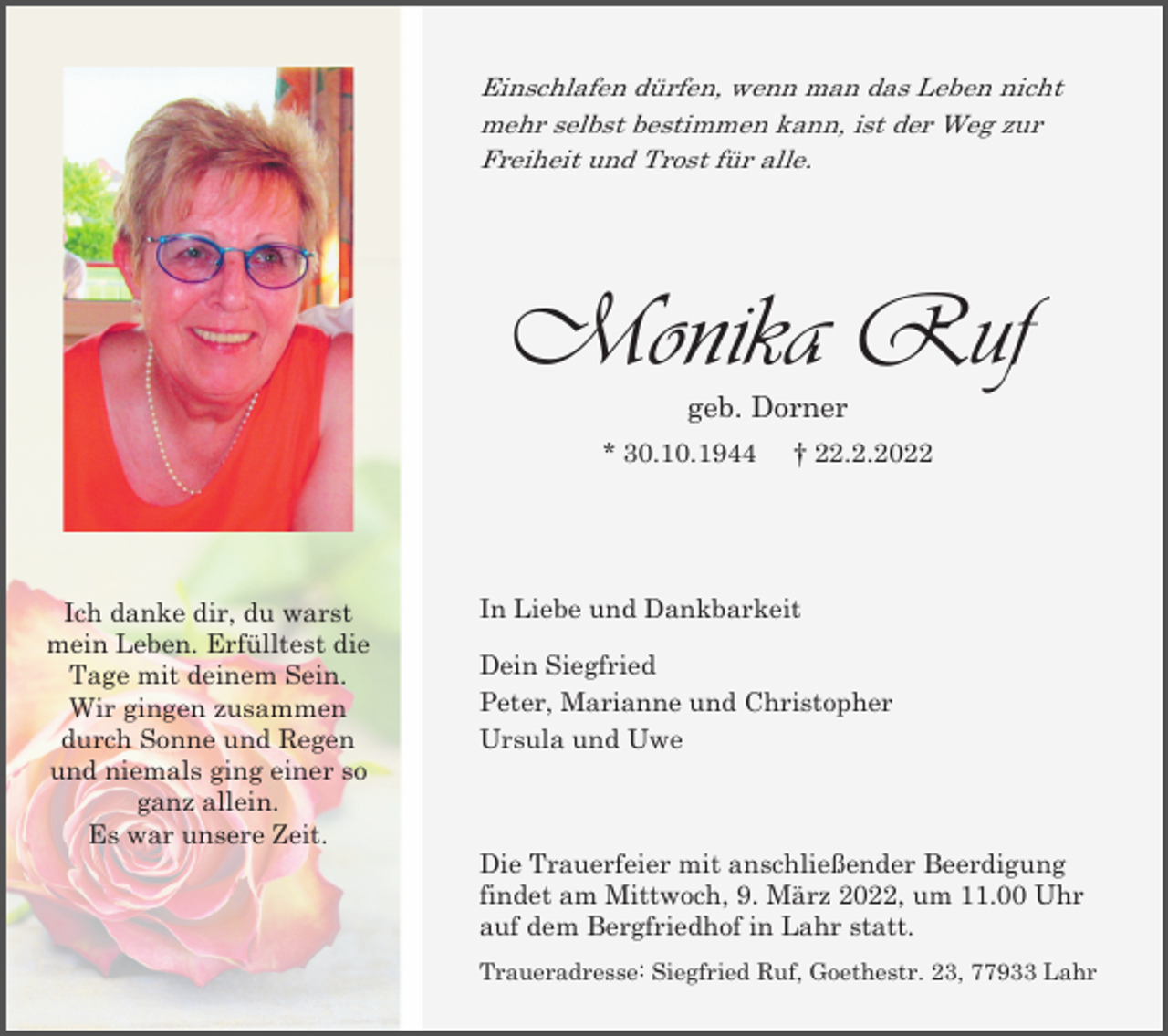 <p>Einschlafen dürfen, wenn man das Leben nicht<br />mehr selbst bestimmen kann, ist der Weg zur<br />Freiheit und Trost für alle.</p><p>Monika Ruf<br />geb. Dorner<br />* 30.10.1944</p><p>Ich danke dir, du warst<br />mein Leben. Erfülltest die<br />Tage mit deinem Sein.<br />Wir gingen zusammen<br />durch Sonne und Regen<br />und niemals ging einer so<br />ganz allein.<br />Es war unsere Zeit.</p><p>† 22.2.2022</p><p>In Liebe und Dankbarkeit<br />Dein Siegfried<br />Peter, Marianne und Christopher<br />Ursula und Uwe</p><p>Die Trauerfeier mit anschließender Beerdigung<br />findet am Mittwoch, 9. März 2022, um 11.00 Uhr<br />auf dem Bergfriedhof in Lahr statt.<br />Traueradresse: Siegfried Ruf, Goethestr. 23, 77933 Lahr</p>