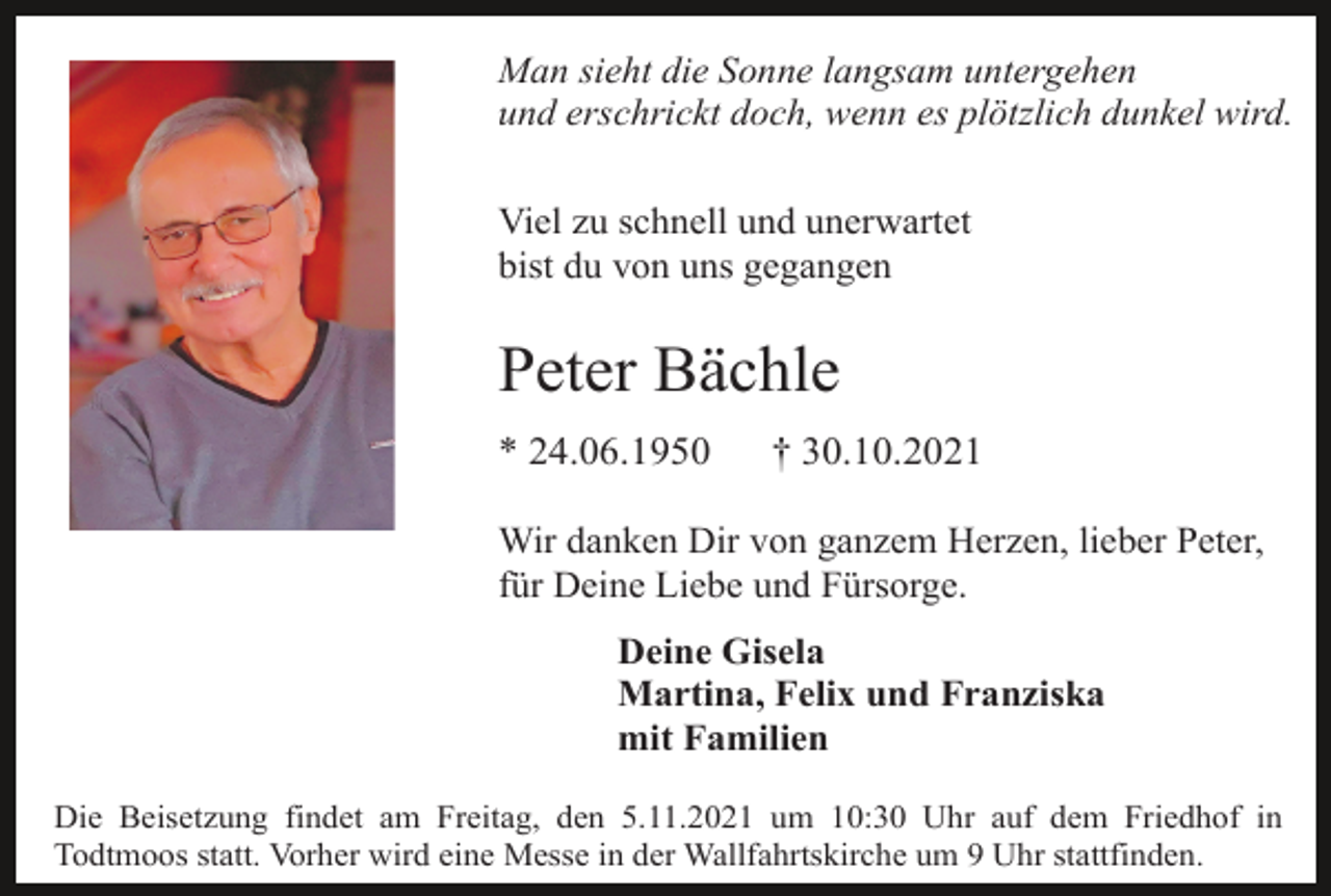 <p>Man sieht die Sonne langsam untergehen<br />und erschrickt doch, wenn es plötzlich dunkel wird.<br />Viel zu schnell und unerwartet<br />bist du von uns gegangen</p><p>Peter Bächle<br />* 24.06.1950</p><p>† 30.10.2021</p><p>Wir danken Dir von ganzem Herzen, lieber Peter,<br />für Deine Liebe und Fürsorge.<br />Deine Gisela<br />Martina, Felix und Franziska<br />mit Familien<br />Die Beisetzung findet am Freitag, den 5.11.2021 um 10:30 Uhr auf dem Friedhof in<br />Todtmoos statt. Vorher wird eine Messe in der Wallfahrtskirche um 9 Uhr stattfinden.</p>