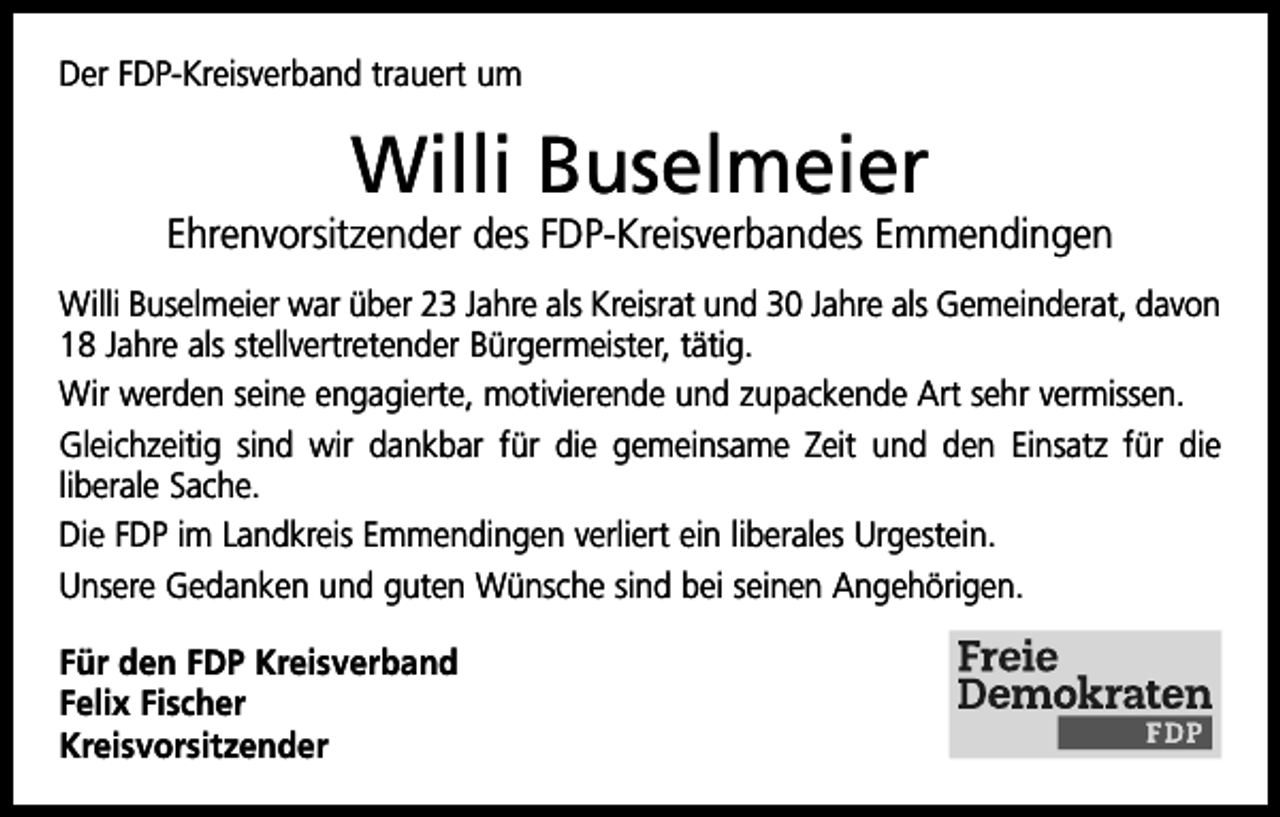 <p>Der FDP-Kreisverband trauert um</p><p>Willi Buselmeier</p><p>Ehrenvorsitzender des FDP-Kreisverbandes Emmendingen<br />Willi Buselmeier war über 23 Jahre als Kreisrat und 30 Jahre als Gemeinderat, davon<br />18 Jahre als stellvertretender Bürgermeister, tätig.<br />Wir werden seine engagierte, motivierende und zupackende Art sehr vermissen.<br />Gleichzeitig sind wir dankbar für die gemeinsame Zeit und den Einsatz für die<br />liberale Sache.<br />Die FDP im Landkreis Emmendingen verliert ein liberales Urgestein.<br />Unsere Gedanken und guten Wünsche sind bei seinen Angehörigen.<br />Für den FDP Kreisverband<br />Felix Fischer<br />Kreisvorsitzender</p>