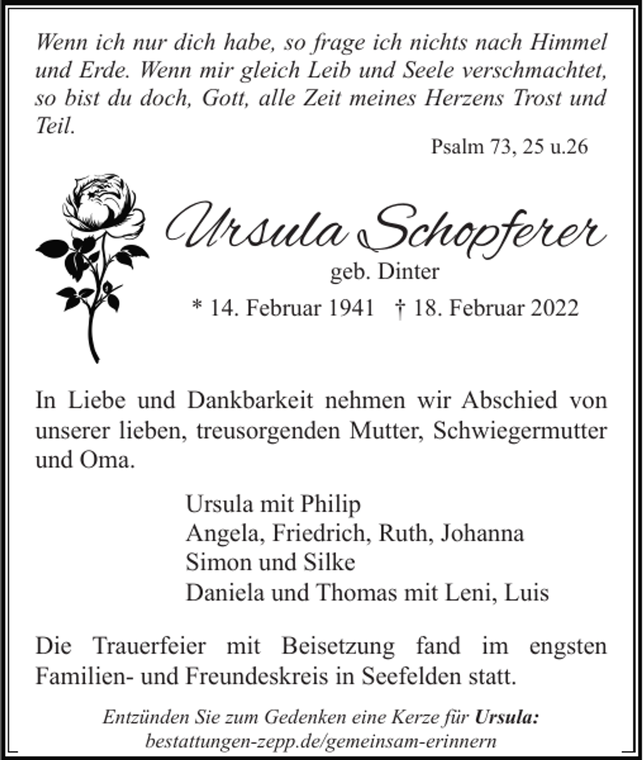 <p>Wenn ich nur dich habe, so frage ich nichts nach Himmel<br />und Erde. Wenn mir gleich Leib und Seele verschmachtet,<br />so bist du doch, Gott, alle Zeit meines Herzens Trost und<br />Teil.<br />Psalm 73, 25 u.26</p><p>Ursula Schopferer<br />geb. Dinter<br />* 14. Februar 1941 † 18. Februar 2022</p><p>In Liebe und Dankbarkeit nehmen wir Abschied von<br />unserer lieben, treusorgenden Mutter, Schwiegermutter<br />und Oma.<br />Ursula mit Philip<br />Angela, Friedrich, Ruth, Johanna<br />Simon und Silke<br />Daniela und Thomas mit Leni, Luis<br />Die Trauerfeier mit Beisetzung fand im engsten<br />Familien- und Freundeskreis in Seefelden statt.<br />Entzünden Sie zum Gedenken eine Kerze für Ursula:<br />bestattungen-zepp.de/gemeinsam-erinnern</p>
