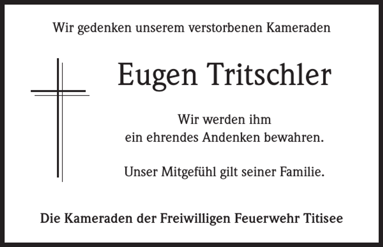 <p>Wir gedenken unserem verstorbenen Kameraden</p><p>Eugen Tritschler<br />Wir werden ihm<br />ein ehrendes Andenken bewahren.<br />Unser Mitgefühl gilt seiner Familie.<br />Die Kameraden der Freiwilligen Feuerwehr Titisee</p>