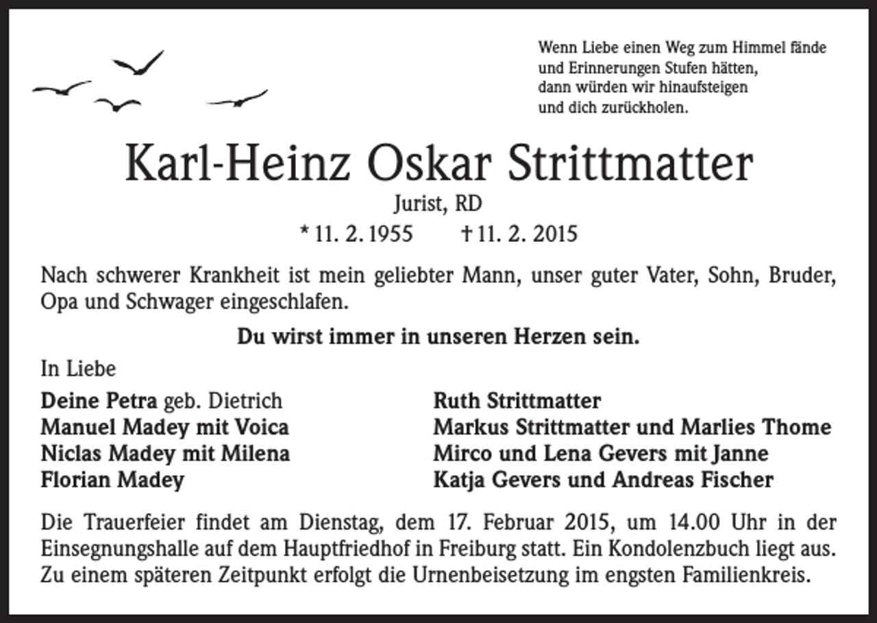 <p>Wenn Liebe einen Weg zum Himmel fände<br />und Erinnerungen Stufen hätten,<br />dann würden wir hinaufsteigen<br />und dich zurückholen.</p><p>Karl-Heinz Oskar Strittmatter<br />Jurist, RD<br />* 11. 2. 1955 † 11. 2. 2015</p><p>Nach schwerer Krankheit ist mein geliebter Mann, unser guter Vater, Sohn, Bruder,<br />Opa und Schwager eingeschlafen.<br />Du wirst immer in unseren Herzen sein.<br />In Liebe<br />Deine Petra geb. Dietrich<br />Ruth Strittmatter<br />Manuel Madey mit Voica<br />Markus Strittmatter und Marlies Thome<br />Niclas Madey mit Milena<br />Mirco und Lena Gevers mit Janne<br />Florian Madey<br />Katja Gevers und Andreas Fischer<br />Die Trauerfeier findet am Dienstag, dem 17. Februar 2015, um 14.00 Uhr in der<br />Einsegnungshalle auf dem Hauptfriedhof in Freiburg statt. Ein Kondolenzbuch liegt aus.<br />Zu einem späteren Zeitpunkt erfolgt die Urnenbeisetzung im engsten Familienkreis.</p>