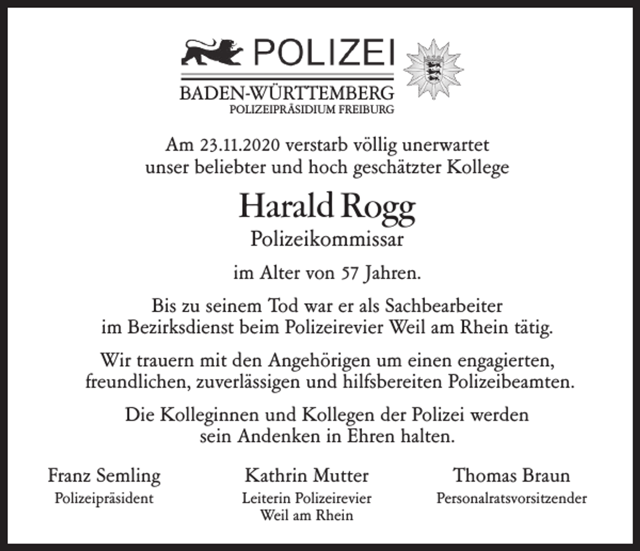 <p>BADEN-WÜRTTEMBERG<br />POLIZEIPRÄSIDIUM FREIBURG</p><p>Am 23.11.2020 verstarb völlig unerwartet<br />unser beliebter und hoch geschätzter Kollege</p><p>Harald Rogg<br />Polizeikommissar</p><p>im Alter von 57 Jahren.<br />Bis zu seinem Tod war er als Sachbearbeiter<br />im Bezirksdienst beim Polizeirevier Weil am Rhein tätig.<br />Wir trauern mit den Angehörigen um einen engagierten,<br />freundlichen, zuverlässigen und hilfsbereiten Polizeibeamten.<br />Die Kolleginnen und Kollegen der Polizei werden<br />sein Andenken in Ehren halten.<br />Franz Semling</p><p>Kathrin Mutter</p><p>Thomas Braun</p><p>Polizeipräsident</p><p>Leiterin Polizeirevier<br />Weil am Rhein</p><p>Personalratsvorsitzender</p>