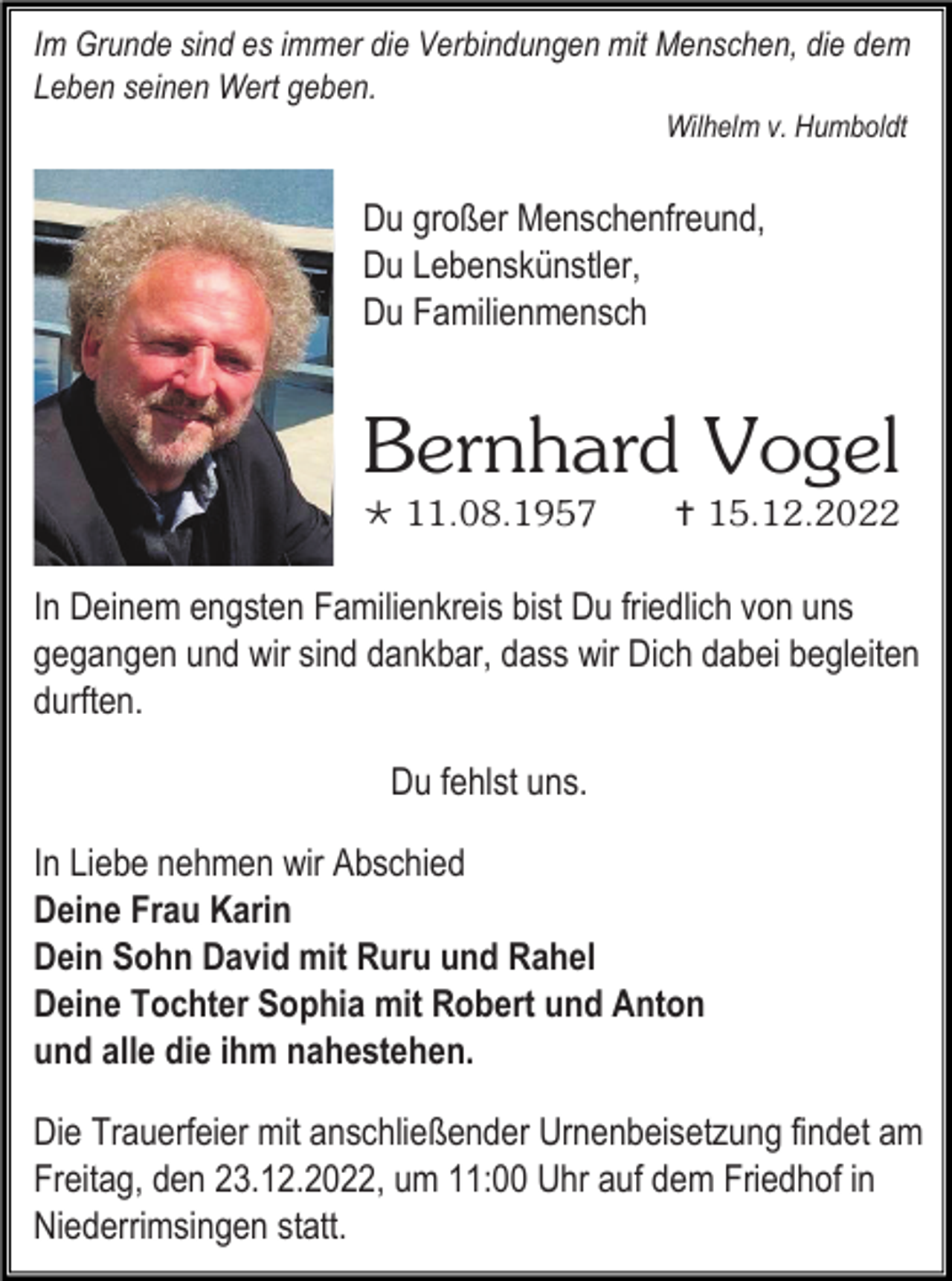 <p>Im Grunde sind es immer die Verbindungen mit Menschen, die dem<br />Leben seinen Wert geben.<br />Wilhelm v. Humboldt</p><p>Du großer Menschenfreund,<br />Du Lebenskünstler,<br />Du Familienmensch</p><p>Bernhard Vogel<br /> 11.08.1957</p><p> 15.12.2022</p><p>In Deinem engsten Familienkreis bist Du friedlich von uns<br />gegangen und wir sind dankbar, dass wir Dich dabei begleiten<br />durften.<br />Du fehlst uns.<br />In Liebe nehmen wir Abschied<br />Deine Frau Karin<br />Dein Sohn David mit Ruru und Rahel<br />Deine Tochter Sophia mit Robert und Anton<br />und alle die ihm nahestehen.<br />Die Trauerfeier mit anschließender Urnenbeisetzung findet am<br />Freitag, den 23.12.2022, um 11:00 Uhr auf dem Friedhof in<br />Niederrimsingen statt.</p>