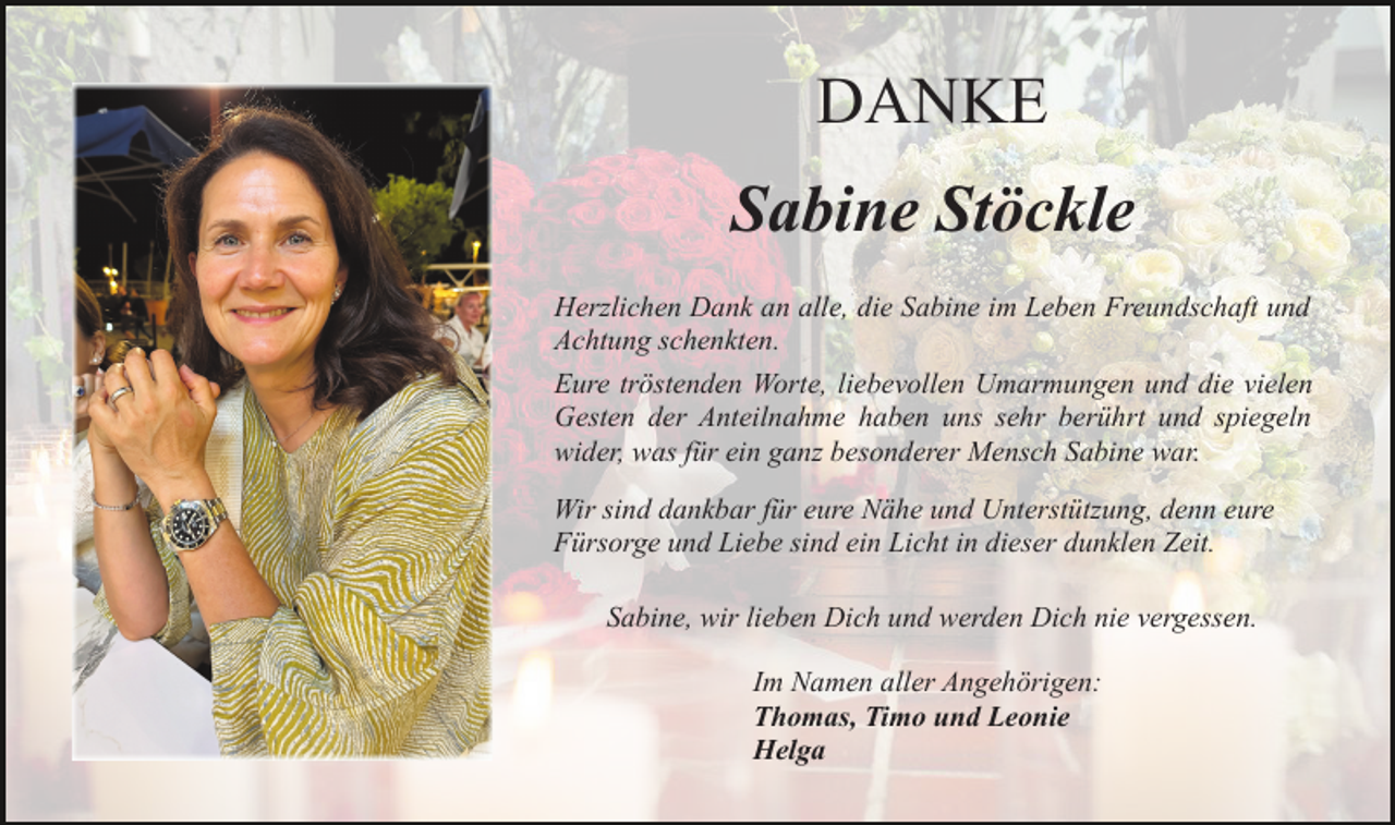 <p>DANKE<br />Sabine Stöckle<br />Herzlichen Dank an alle, die Sabine im Leben Freundschaft und<br />Achtung schenkten.<br />Eure tröstenden Worte, liebevollen Umarmungen und die vielen<br />Gesten der Anteilnahme haben uns sehr berührt und spiegeln<br />wider, was für ein ganz besonderer Mensch Sabine war.<br />Wir sind dankbar für eure Nähe und Unterstützung, denn eure<br />Fürsorge und Liebe sind ein Licht in dieser dunklen Zeit.<br />Sabine, wir lieben Dich und werden Dich nie vergessen.<br />Im Namen aller Angehörigen:<br />Thomas, Timo und Leonie<br />Helga</p>