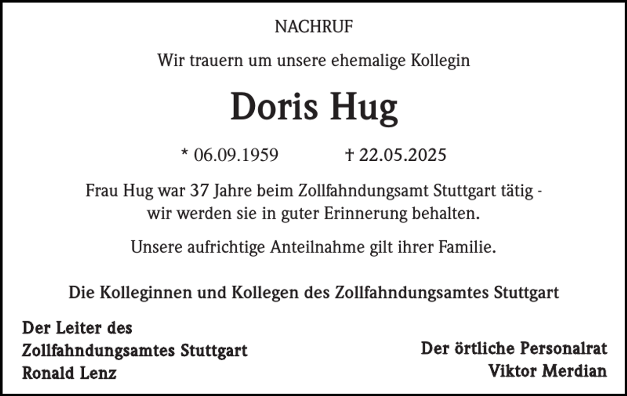 <p>NACHRUF<br />Wir trauern um unsere ehemalige Kollegin</p><p>Doris Hug<br />* 06.09.1959</p><p>† 22.05.2025</p><p>Frau Hug war 37 Jahre beim Zollfahndungsamt Stuttgart tätig wir werden sie in guter Erinnerung behalten.<br />Unsere aufrichtige Anteilnahme gilt ihrer Familie.<br />Die Kolleginnen und Kollegen des Zollfahndungsamtes Stuttgart<br />Der Leiter des<br />Zollfahndungsamtes Stuttgart<br />Ronald Lenz</p><p>Der örtliche Personalrat<br />Viktor Merdian</p>