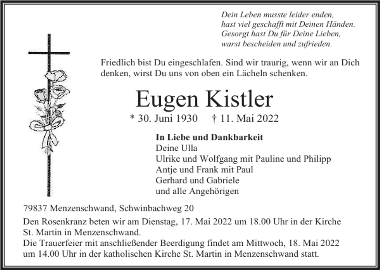 <p>Dein Leben musste leider enden,<br />hast viel geschafft mit Deinen Händen.<br />Gesorgt hast Du für Deine Lieben,<br />warst bescheiden und zufrieden.</p><p>Friedlich bist Du eingeschlafen. Sind wir traurig, wenn wir an Dich<br />denken, wirst Du uns von oben ein Lächeln schenken.</p><p>Eugen Kistler<br />* 30. Juni 1930</p><p>† 11. Mai 2022</p><p>In Liebe und Dankbarkeit<br />Deine Ulla<br />Ulrike und Wolfgang mit Pauline und Philipp<br />Antje und Frank mit Paul<br />Gerhard und Gabriele<br />und alle Angehörigen<br />79837 Menzenschwand, Schwinbachweg 20<br />Den Rosenkranz beten wir am Dienstag, 17. Mai 2022 um 18.00 Uhr in der Kirche<br />St. Martin in Menzenschwand.<br />Die Trauerfeier mit anschließender Beerdigung findet am Mittwoch, 18. Mai 2022<br />um 14.00 Uhr in der katholischen Kirche St. Martin in Menzenschwand statt.</p>