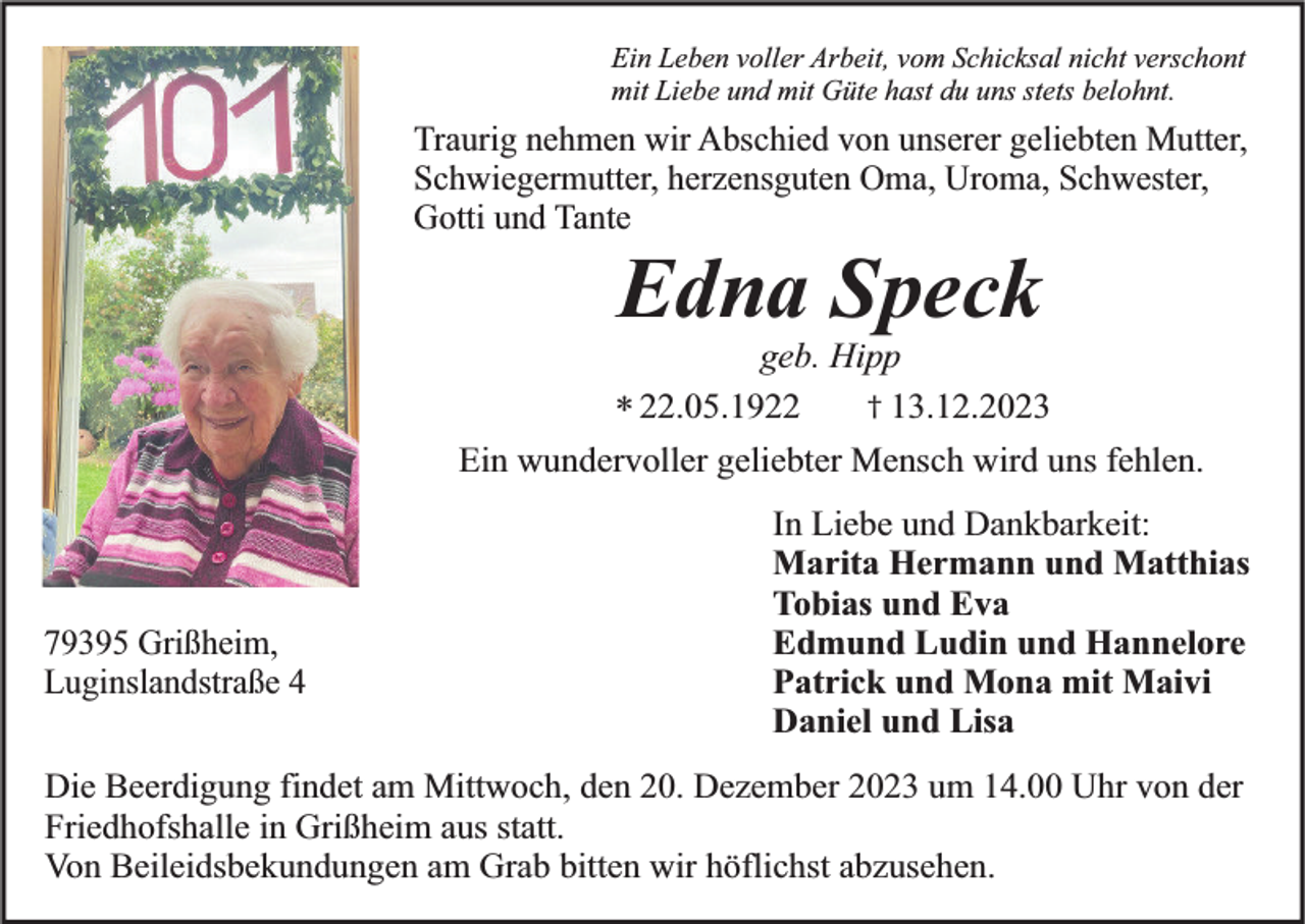 <p>Ein Leben voller Arbeit, vom Schicksal nicht verschont<br />mit Liebe und mit Güte hast du uns stets belohnt.</p><p>Traurig nehmen wir Abschied von unserer geliebten Mutter,<br />Schwiegermutter, herzensguten Oma, Uroma, Schwester,<br />Gotti und Tante</p><p>Edna Speck</p><p>geb. Hipp<br />† 13.12.2023<br />* 22.05.1922</p><p>Ein wundervoller geliebter Mensch wird uns fehlen.</p><p>79395 Grißheim,<br />Luginslandstraße 4</p><p>In Liebe und Dankbarkeit:<br />Marita Hermann und Matthias<br />Tobias und Eva<br />Edmund Ludin und Hannelore<br />Patrick und Mona mit Maivi<br />Daniel und Lisa</p><p>Die Beerdigung findet am Mittwoch, den 20. Dezember 2023 um 14.00 Uhr von der<br />Friedhofshalle in Grißheim aus statt.<br />Von Beileidsbekundungen am Grab bitten wir höflichst abzusehen.</p>